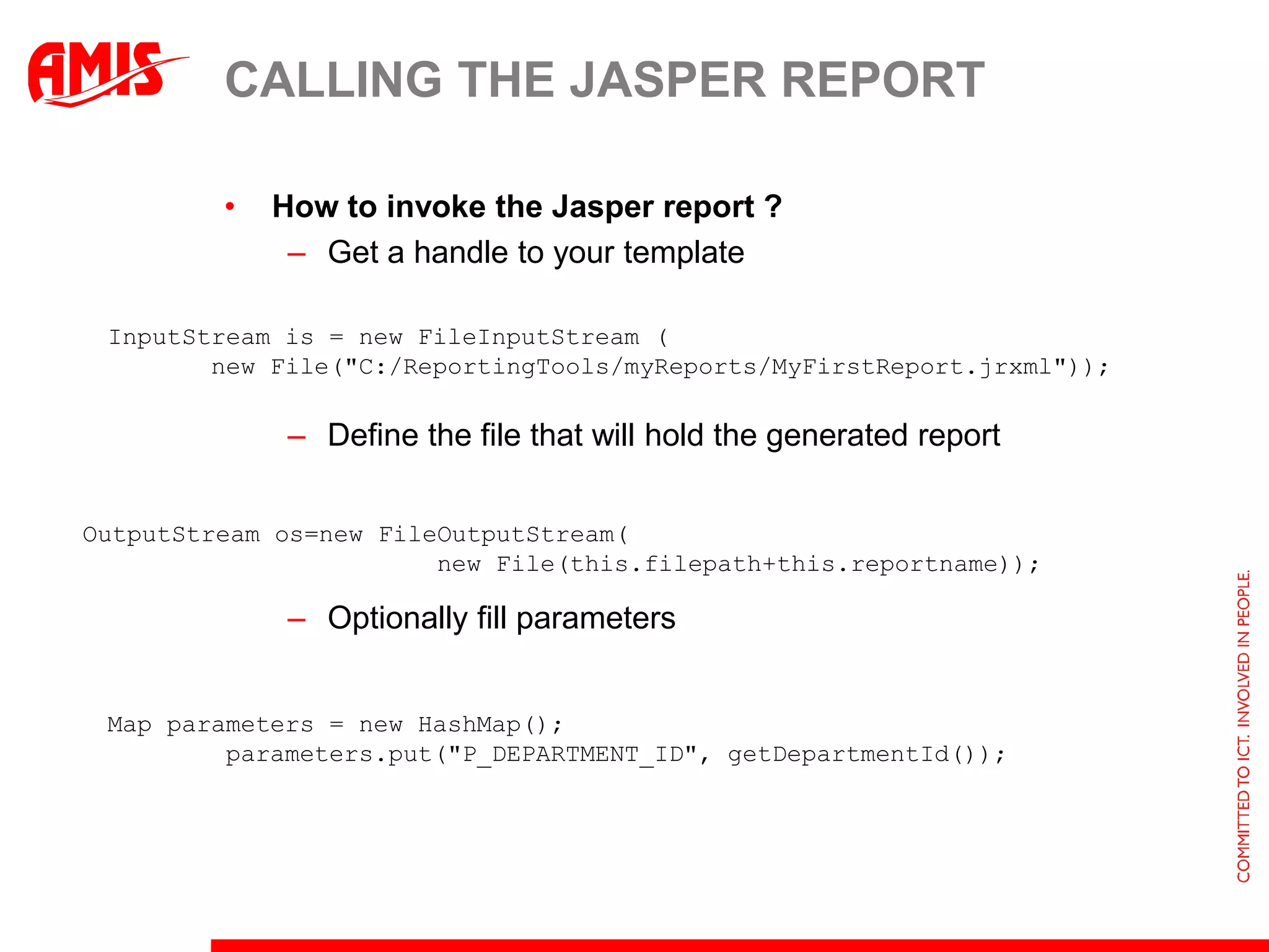 CALLING THE JASPER REPORT

         •   How to invoke the Jasper report ?
              – Get a handle to your template

 InputStream is = new FileInputStream (
        new File("C:/ReportingTools/myReports/MyFirstReport.jrxml"));

              – Define the file that will hold the generated report


OutputStream os=new FileOutputStream(
                        new File(this.filepath+this.reportname));

              – Optionally fill parameters


 Map parameters = new HashMap();
         parameters.put("P_DEPARTMENT_ID", getDepartmentId());
 