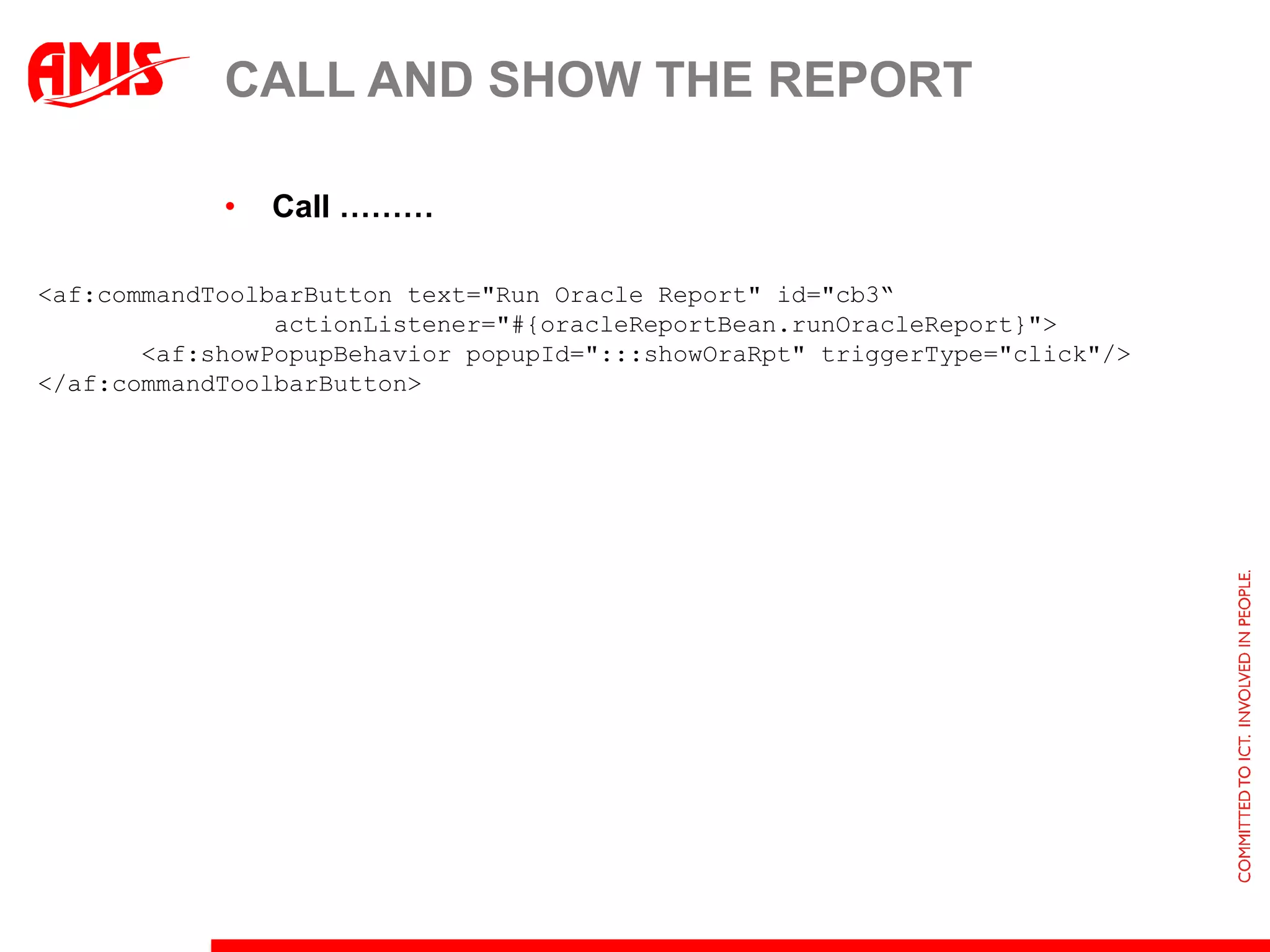 CALL AND SHOW THE REPORT

            •   Call ………

<af:commandToolbarButton text="Run Oracle Report" id="cb3“
                actionListener="#{oracleReportBean.runOracleReport}">
       <af:showPopupBehavior popupId=":::showOraRpt" triggerType="click"/>
</af:commandToolbarButton>
 