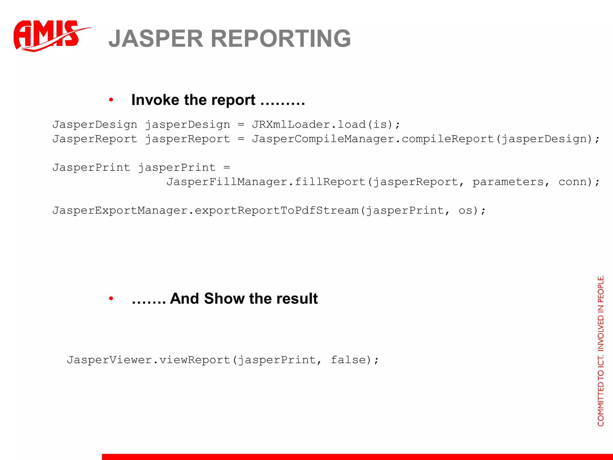 JASPER REPORTING

       •   Invoke the report ………
JasperDesign jasperDesign = JRXmlLoader.load(is);
JasperReport jasperReport = JasperCompileManager.compileReport(jasperDesign);

JasperPrint jasperPrint =
                JasperFillManager.fillReport(jasperReport, parameters, conn);

JasperExportManager.exportReportToPdfStream(jasperPrint, os);




       •   ……. And Show the result


  JasperViewer.viewReport(jasperPrint, false);
 