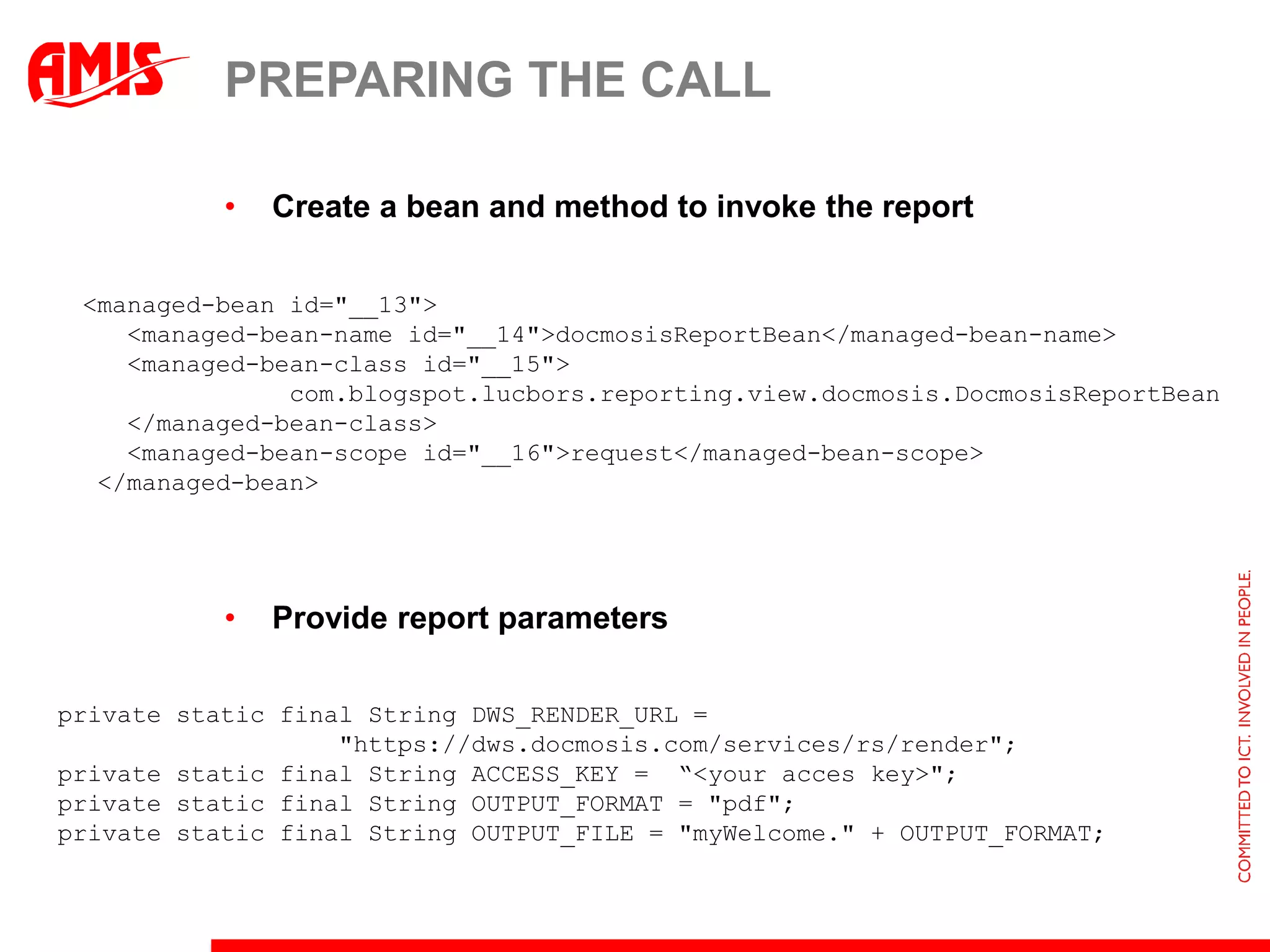 PREPARING THE CALL

           •   Create a bean and method to invoke the report

 <managed-bean id="__13">
    <managed-bean-name id="__14">docmosisReportBean</managed-bean-name>
    <managed-bean-class id="__15">
               com.blogspot.lucbors.reporting.view.docmosis.DocmosisReportBean
    </managed-bean-class>
    <managed-bean-scope id="__16">request</managed-bean-scope>
  </managed-bean>




           •   Provide report parameters

private static final String DWS_RENDER_URL =
                   "https://dws.docmosis.com/services/rs/render";
private static final String ACCESS_KEY = “<your acces key>";
private static final String OUTPUT_FORMAT = "pdf";
private static final String OUTPUT_FILE = "myWelcome." + OUTPUT_FORMAT;
 