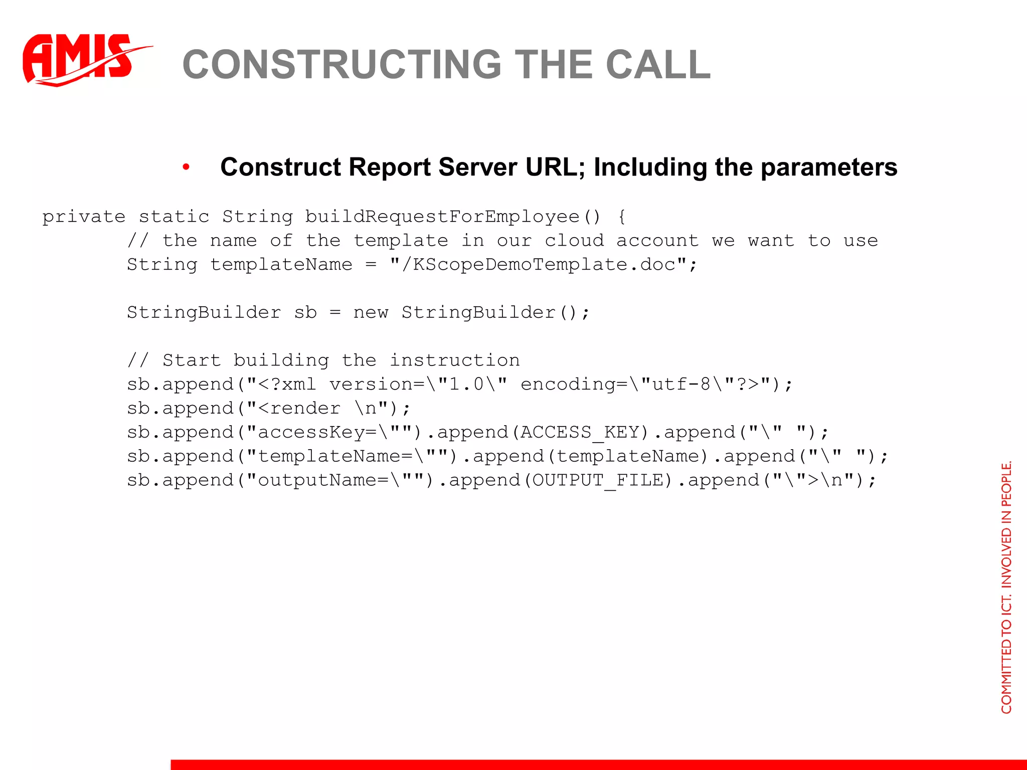 CONSTRUCTING THE CALL

           •   Construct Report Server URL; Including the parameters
private static String buildRequestForEmployee() {
       // the name of the template in our cloud account we want to use
       String templateName = "/KScopeDemoTemplate.doc";

       StringBuilder sb = new StringBuilder();

       // Start building the instruction
       sb.append("<?xml version="1.0" encoding="utf-8"?>");
       sb.append("<render n");
       sb.append("accessKey="").append(ACCESS_KEY).append("" ");
       sb.append("templateName="").append(templateName).append("" ");
       sb.append("outputName="").append(OUTPUT_FILE).append("">n");
 