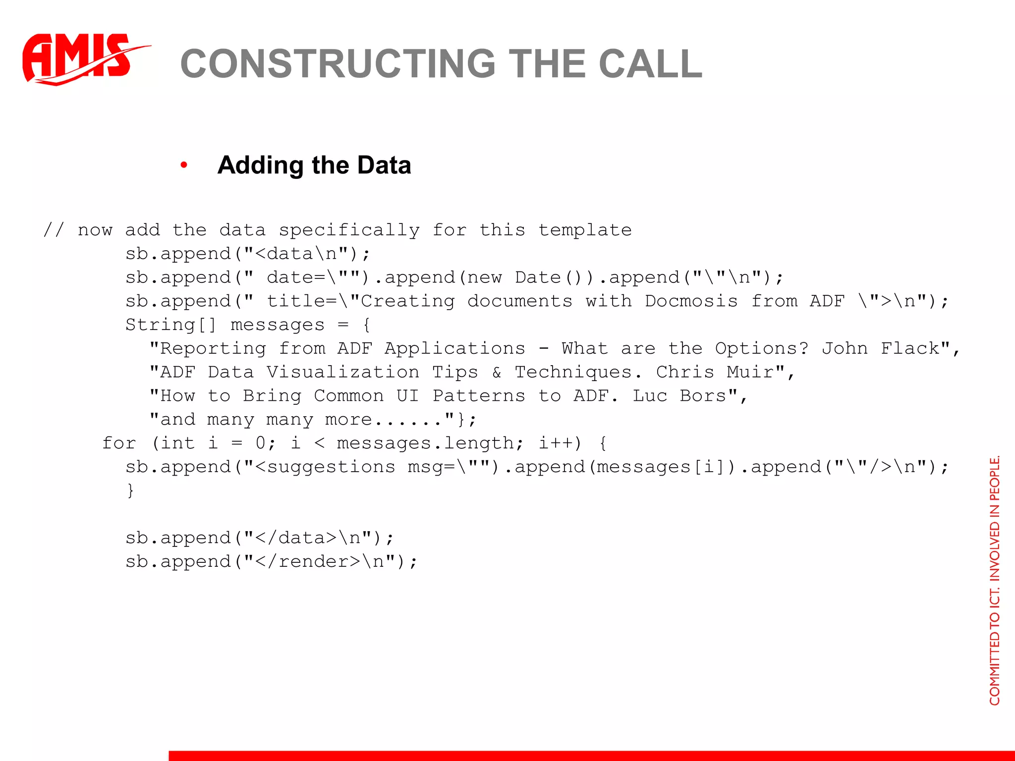 CONSTRUCTING THE CALL

           •   Adding the Data

// now add the data specifically for this template
       sb.append("<datan");
       sb.append(" date="").append(new Date()).append(""n");
       sb.append(" title="Creating documents with Docmosis from ADF ">n");
       String[] messages = {
         "Reporting from ADF Applications - What are the Options? John Flack",
         "ADF Data Visualization Tips & Techniques. Chris Muir",
         "How to Bring Common UI Patterns to ADF. Luc Bors",
         "and many many more......"};
     for (int i = 0; i < messages.length; i++) {
       sb.append("<suggestions msg="").append(messages[i]).append(""/>n");
       }

       sb.append("</data>n");
       sb.append("</render>n");
 