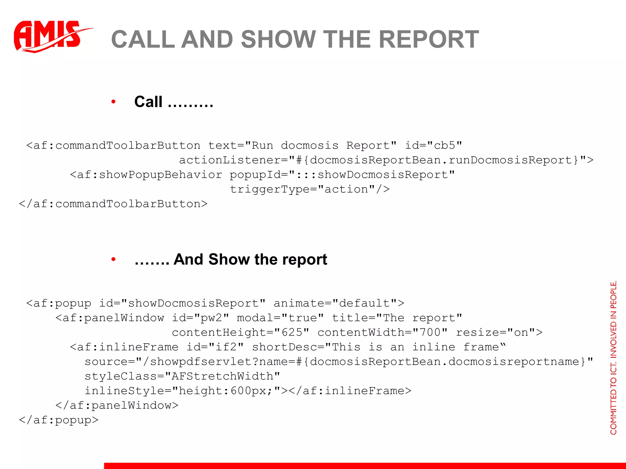 CALL AND SHOW THE REPORT

            •   Call ………

 <af:commandToolbarButton text="Run docmosis Report" id="cb5"
                      actionListener="#{docmosisReportBean.runDocmosisReport}">
       <af:showPopupBehavior popupId=":::showDocmosisReport"
                             triggerType="action"/>
</af:commandToolbarButton>



            •   ……. And Show the report

 <af:popup id="showDocmosisReport" animate="default">
     <af:panelWindow id="pw2" modal="true" title="The report"
                     contentHeight="625" contentWidth="700" resize="on">
       <af:inlineFrame id="if2" shortDesc="This is an inline frame“
         source="/showpdfservlet?name=#{docmosisReportBean.docmosisreportname}"
         styleClass="AFStretchWidth"
         inlineStyle="height:600px;"></af:inlineFrame>
     </af:panelWindow>
</af:popup>
 
