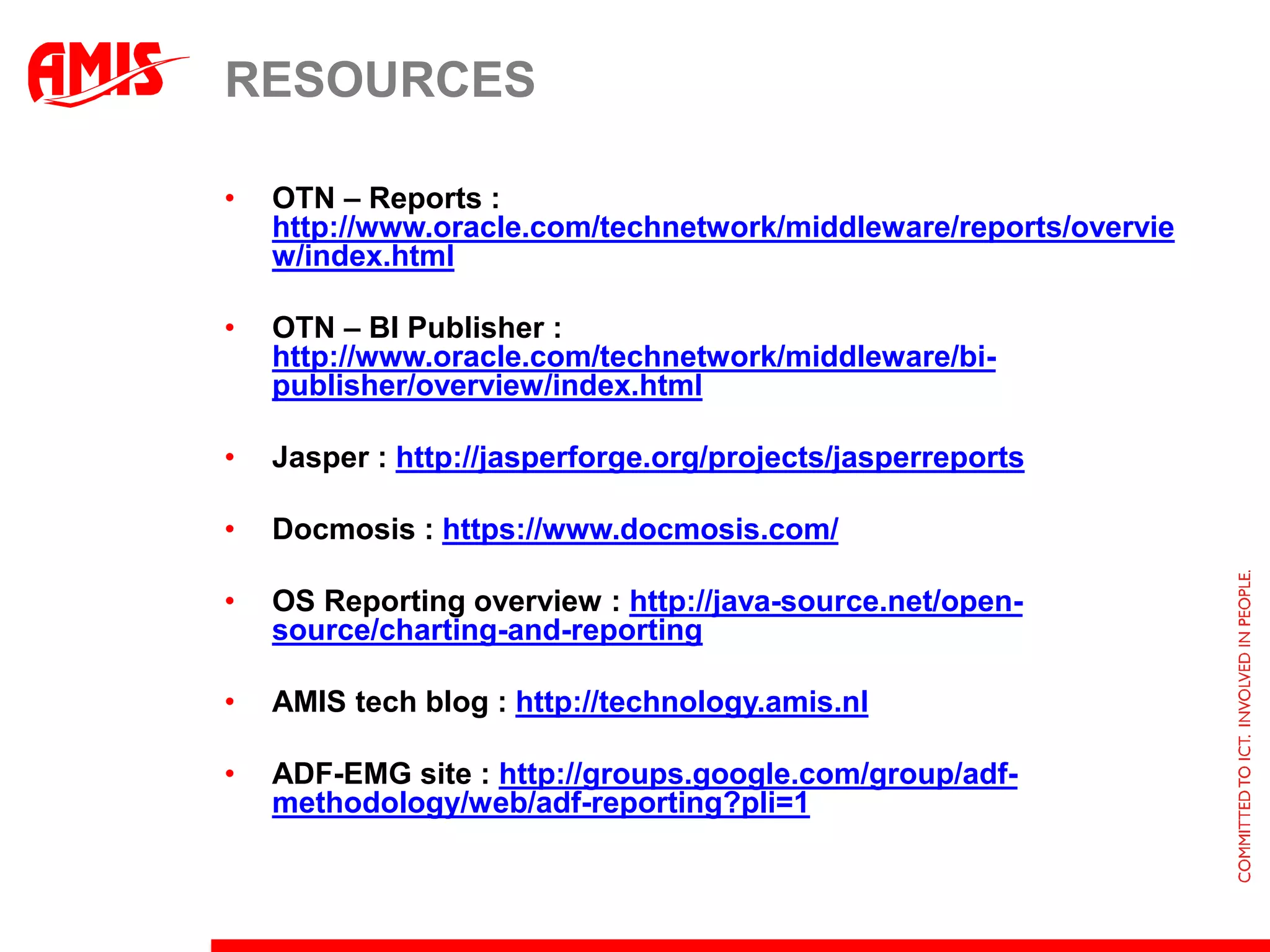 RESOURCES

•   OTN – Reports :
    http://www.oracle.com/technetwork/middleware/reports/overvie
    w/index.html

•   OTN – BI Publisher :
    http://www.oracle.com/technetwork/middleware/bi-
    publisher/overview/index.html

•   Jasper : http://jasperforge.org/projects/jasperreports

•   Docmosis : https://www.docmosis.com/

•   OS Reporting overview : http://java-source.net/open-
    source/charting-and-reporting

•   AMIS tech blog : http://technology.amis.nl

•   ADF-EMG site : http://groups.google.com/group/adf-
    methodology/web/adf-reporting?pli=1
 