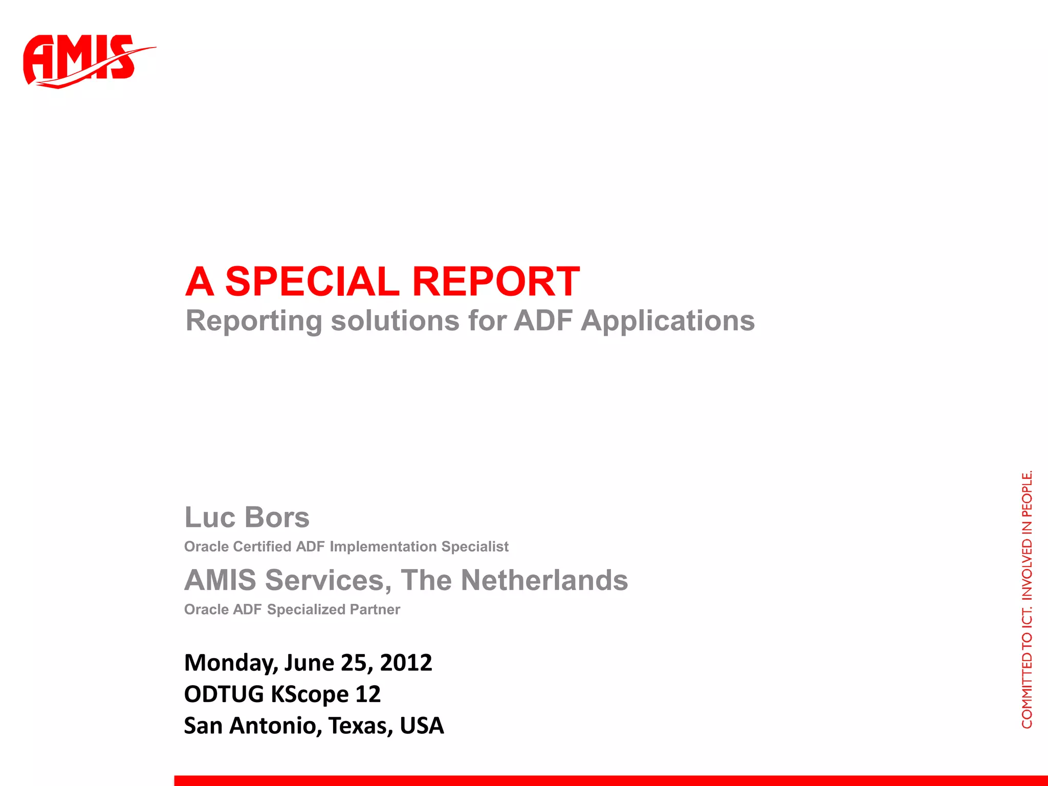 A SPECIAL REPORT
Reporting solutions for ADF Applications




Luc Bors
Oracle Certified ADF Implementation Specialist

AMIS Services, The Netherlands
Oracle ADF Specialized Partner


Monday, June 25, 2012
ODTUG KScope 12
San Antonio, Texas, USA
 