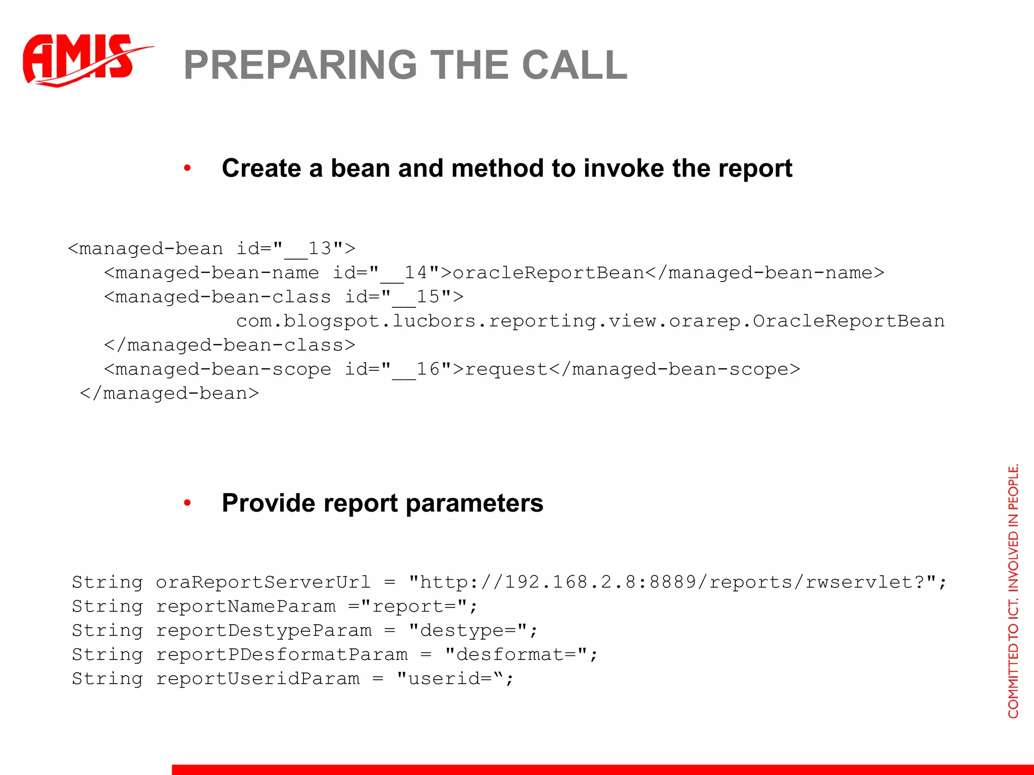 PREPARING THE CALL

           •   Create a bean and method to invoke the report

<managed-bean id="__13">
   <managed-bean-name id="__14">oracleReportBean</managed-bean-name>
   <managed-bean-class id="__15">
              com.blogspot.lucbors.reporting.view.orarep.OracleReportBean
   </managed-bean-class>
   <managed-bean-scope id="__16">request</managed-bean-scope>
 </managed-bean>




           •   Provide report parameters

String   oraReportServerUrl = "http://192.168.2.8:8889/reports/rwservlet?";
String   reportNameParam ="report=";
String   reportDestypeParam = "destype=";
String   reportPDesformatParam = "desformat=";
String   reportUseridParam = "userid=“;
 