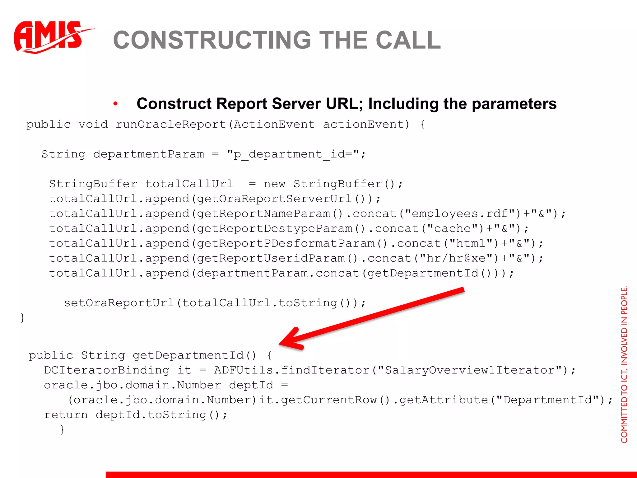 CONSTRUCTING THE CALL

               •   Construct Report Server URL; Including the parameters
public void runOracleReport(ActionEvent actionEvent) {

     String departmentParam = "p_department_id=";

      StringBuffer totalCallUrl = new StringBuffer();
      totalCallUrl.append(getOraReportServerUrl());
      totalCallUrl.append(getReportNameParam().concat("employees.rdf")+"&");
      totalCallUrl.append(getReportDestypeParam().concat("cache")+"&");
      totalCallUrl.append(getReportPDesformatParam().concat("html")+"&");
      totalCallUrl.append(getReportUseridParam().concat("hr/hr@xe")+"&");
      totalCallUrl.append(departmentParam.concat(getDepartmentId()));

        setOraReportUrl(totalCallUrl.toString());
}


    public String getDepartmentId() {
      DCIteratorBinding it = ADFUtils.findIterator("SalaryOverview1Iterator");
      oracle.jbo.domain.Number deptId =
         (oracle.jbo.domain.Number)it.getCurrentRow().getAttribute("DepartmentId");
      return deptId.toString();
        }
 