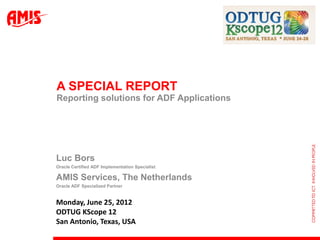 A SPECIAL REPORT
Reporting solutions for ADF Applications




Luc Bors
Oracle Certified ADF Implementation Specialist

AMIS Services, The Netherlands
Oracle ADF Specialized Partner


Monday, June 25, 2012
ODTUG KScope 12
San Antonio, Texas, USA
 