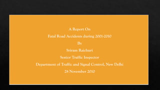 A Report On
Fatal Road Accidents during 2001-2010
By
Sriram Raichuri
Senior Traffic Inspector
Department of Traffic and Signal Control, New Delhi
28 November 2010
 