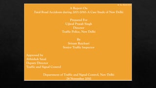 R. No. B230/2010
A Report On
Fatal Road Accidents during 2001-2010: A Case Study of New Delhi
Prepared For
Ujjwal Pratab Singh
Director
Traffic Police, New Delhi
By
Sriram Raichuri
Senior Traffic Inspector
Approved by
Abhishek Sayal
Deputy Director
Traffic and Signal Control
Department of Traffic and Signal Control, New Delhi
28 November 2010
 