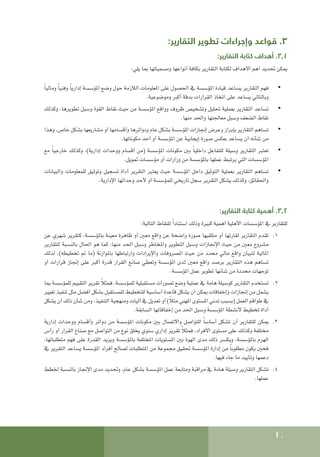 10
:‫التقارير‬ ‫تطوير‬ ‫وإجراءات‬ ‫قواعد‬ .3
:‫التقارير‬ ‫كتابة‬ ‫أهداف‬ .3.1
:‫يلي‬ ‫مبا‬ ‫ومسمياتها‬ ‫أنواعها‬ ‫بكافة‬ ‫التقارير‬ ‫لكتابة‬ ‫األهداف‬ ‫أهم‬ ‫حتديد‬ ‫ميكن‬
• 	
ً‫ا‬‫ومالي‬ ً‫ا‬‫وفني‬ ً‫ا‬‫إداري‬ ‫املؤسسة‬ ‫وضع‬ ‫حول‬ ‫الالزمة‬ ‫املعلومات‬ ‫على‬ ‫احلصول‬ ‫يف‬ ‫املؤسسة‬ ‫قيادة‬ ‫يساعد‬ ‫التقارير‬ ‫فهم‬
.‫وموضوعية‬ ‫أكبر‬ ‫بدقة‬ ‫القرارات‬ ‫اتخاذ‬ ‫على‬ ‫يساعد‬ ‫وبالتالي‬
• 	
‫وكذلك‬ ،‫تطويرها‬ ‫وسبل‬ ‫القوة‬ ‫نقاط‬ ‫حيث‬ ‫من‬ ‫املؤسسة‬ ‫وواقع‬ ‫ظروف‬ ‫وتشخيص‬ ‫حتليل‬ ‫بعملية‬ ‫التقارير‬ ‫تساعد‬
.‫منها‬ ‫واحلد‬ ‫معاجلتها‬ ‫وسبل‬ ‫الضعف‬ ‫نقاط‬
• 	
‫وهذا‬ ،‫خاص‬ ‫بشكل‬ ‫مشاريعها‬ ‫أو‬ ‫وأقسامها‬ ‫ودوائرها‬ ‫عام‬ ‫بشكل‬ ‫املؤسسة‬ ‫إجنازات‬ ‫وعرض‬ ‫بإبراز‬ ‫التقارير‬ ‫تساهم‬
.‫مكوناتها‬ ‫أحد‬ ‫أو‬ ‫املؤسسة‬ ‫عن‬ ‫إيجابية‬ ‫صورة‬ ‫بعكس‬ ‫يساعد‬ ‫أن‬ ‫شأنه‬ ‫من‬
• 	
‫مع‬ ً‫ا‬‫خارجي‬ ‫وكذلك‬ ،)‫إدارية‬ ‫ووحدات‬ ‫أقسام‬ ‫(من‬ ‫املؤسسة‬ ‫مكونات‬ ‫بني‬ ً‫ا‬‫داخلي‬ ‫للتفاعل‬ ‫وسيلة‬ ‫التقارير‬ ‫تعتبر‬
.‫متويل‬ ‫مؤسسات‬ ‫أو‬ ‫وزارات‬ ‫من‬ ‫باملؤسسة‬ ‫عملها‬ ‫يرتبط‬ ‫التي‬ ‫املؤسسات‬
• 	
‫والبيانات‬ ‫للمعلومات‬ ‫وتوثيق‬ ‫تسجيل‬ ‫أداة‬ ‫التقرير‬ ‫يعتبر‬ ‫حيث‬ ‫املؤسسة‬ ‫داخل‬ ‫التوثيق‬ ‫بعملية‬ ‫التقارير‬ ‫تساهم‬
.‫اإلدارية‬ ‫وحداتها‬ ‫ألحد‬ ‫أو‬ ‫للمؤسسة‬ ‫تاريخي‬ ‫سجل‬ ‫التقرير‬ ‫يشكل‬ ‫وكذلك‬ ،‫واحلقائق‬
:‫التقارير‬ ‫كتابة‬ ‫أهمية‬ .3.2
:‫التالية‬ ‫للنقاط‬ ً‫ا‬‫استناد‬ ‫وذلك‬ ‫كبيرة‬ ‫أهمية‬ ‫األهلية‬ ‫املؤسسات‬ ‫يف‬ ‫للتقارير‬
1
1 .
‫عن‬ ‫شهري‬ ‫كتقرير‬ ،‫باملؤسسة‬ ‫معينة‬ ‫ظاهرة‬ ‫أو‬ ‫معني‬ ‫واقع‬ ‫عن‬ ‫واضحة‬ ‫صورة‬ ‫متلقيها‬ ‫أو‬ ‫لقارئها‬ ‫التقارير‬ ‫تقدم‬
‫للتقارير‬ ‫بالنسبة‬ ‫احلال‬ ‫هو‬ ‫كما‬ ،‫منها‬ ‫احلد‬ ‫وسبل‬ ‫واملخاطر‬ ‫التطوير‬ ‫وسبل‬ ‫اإلجنازات‬ ‫حيث‬ ‫من‬ ‫معني‬ ‫مشروع‬
‫لذلك‬ .)‫تخطيطه‬ ‫مت‬ ‫(ما‬ ‫باملوازنة‬ ‫وارتباطها‬ ‫واإليرادات‬ ‫املصروفات‬ ‫حيث‬ ‫من‬ ‫محدد‬ ‫مالي‬ ‫واقع‬ ‫لتبيان‬ ‫املالية‬
‫أو‬ ‫قرارات‬ ‫إجناز‬ ‫على‬ ‫أكبر‬ ‫قدرة‬ ‫القرار‬ ‫صانع‬ ‫وتعطي‬ ‫املؤسسة‬ ‫لدى‬ ‫معني‬ ‫واقع‬ ‫برصد‬ ‫التقارير‬ ‫هذه‬ ‫تساهم‬
.‫املؤسسة‬ ‫عمل‬ ‫تطوير‬ ‫شأنها‬ ‫من‬ ‫محددة‬ ‫توجهات‬
2
2 .
‫مبا‬ ‫للمؤسسة‬ ‫التقييم‬ ‫تقرير‬ ً‫ال‬‫فمث‬ ،‫للمؤسسة‬ ‫مستقبلية‬ ‫تصورات‬ ‫وضع‬ ‫عملية‬ ‫يف‬ ‫هامة‬ ‫كوسيلة‬ ‫التقارير‬ ‫تستخدم‬
‫تغيير‬ ‫تنفيذ‬ ‫مثل‬ ‫أفضل‬ ‫بشكل‬ ‫للمستقبل‬ ‫للتخطيط‬ ‫أساسية‬ ‫قاعدة‬ ‫يشكل‬ ‫أن‬ ‫ميكن‬ ‫وإخفاقات‬ ‫إجنازات‬ ‫من‬ ‫يشمل‬
‫يشكل‬ ‫أن‬ ‫ذلك‬ ‫شأن‬ ‫ومن‬ ،‫التنفيذ‬ ‫ومنهجية‬ ‫آليات‬ ‫يف‬ ‫تعديل‬ ‫أو‬ )ً‫ال‬‫مث‬ ‫املهني‬ ‫املستوى‬ ‫تدني‬ ‫(بسبب‬ ‫العمل‬ ‫طواقم‬ ‫يف‬
.‫السابقة‬ ‫إخفاقاتها‬ ‫من‬ ‫احلد‬ ‫وسبل‬ ‫املؤسسة‬ ‫ألنشطة‬ ‫تخطيط‬ ‫أداة‬
3
3 .
‫إدارية‬ ‫ووحدات‬ ‫وأقسام‬ ‫دوائر‬ ‫من‬ ‫املؤسسة‬ ‫مكونات‬ ‫بني‬ ‫واالتصال‬ ‫للتواصل‬ ً‫ا‬‫أساس‬ ‫تشكل‬ ‫أن‬ ‫للتقارير‬ ‫ميكن‬
‫رأس‬ ‫أو‬ ‫القرار‬ ‫صناع‬ ‫مع‬ ‫التواصل‬ ‫من‬ ‫نوع‬ ‫يخلق‬ ‫سنوي‬ ‫إداري‬ ‫تقرير‬ ً‫ال‬‫فمث‬ ،‫األفراد‬ ‫مستوى‬ ‫على‬ ‫وكذلك‬ ‫مختلفة‬
،‫متطلباتها‬ ‫فهم‬ ‫على‬ ‫القدرة‬ ‫ويزيد‬ ‫باملؤسسة‬ ‫املختلفة‬ ‫املستويات‬ ‫بني‬ ‫الهوة‬ ‫مدى‬ ‫ذلك‬ ‫ويكسر‬ ،‫باملؤسسة‬ ‫الهرم‬
‫يف‬ ‫التقرير‬ ‫يساعد‬ ‫املؤسسة‬ ‫أفراد‬ ‫لصالح‬ ‫املتطلبات‬ ‫من‬ ‫مجموعة‬ ‫حتقيق‬ ‫املؤسسة‬ ‫إدارة‬ ‫من‬ ً‫ا‬‫مطلوب‬ ‫يكون‬ ‫فحني‬
.‫فيها‬ ‫جاء‬ ‫ما‬ ‫وتأييد‬ ‫دعمها‬
4
4 .
‫خلطط‬ ‫بالنسبة‬ ‫اإلجناز‬ ‫مدى‬ ‫وحتديد‬ ،‫عام‬ ‫بشكل‬ ‫املؤسسة‬ ‫عمل‬ ‫ومتابعة‬ ‫مراقبة‬ ‫يف‬ ‫هامة‬ ‫وسيلة‬ ‫التقارير‬ ‫تشكل‬
.‫عملها‬
 