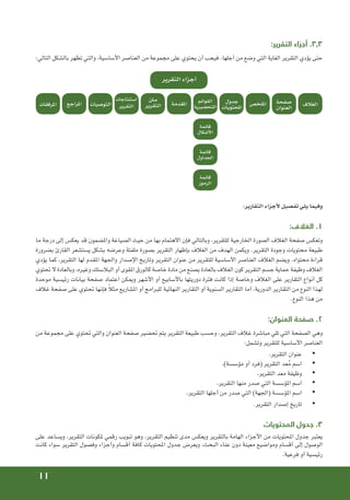 11
:‫التقرير‬ ‫أجزاء‬ .3.3
:‫التالي‬ ‫بالشكل‬ ‫تظهر‬ ‫والتي‬ ،‫األساسية‬ ‫العناصر‬ ‫من‬ ‫مجموعة‬ ‫على‬ ‫يحتوي‬ ‫أن‬ ‫فيجب‬ ،‫أجلها‬ ‫من‬ ‫وضع‬ ‫التي‬ ‫الغاية‬ ‫التقرير‬ ‫يؤدي‬ ‫حتى‬
‫التقرير‬ ‫أجزاء‬
‫الغالف‬
‫صفحة‬
‫العنوان‬
‫جدول‬
‫احملتويات‬
‫القوائم‬
‫التحضيرية‬
‫قائمة‬
‫األشكال‬
‫قائمة‬
‫اجلداول‬
‫قائمة‬
‫الرموز‬
‫امللخص‬
‫املقدمة‬
‫منت‬
‫التقرير‬
‫استنتاجات‬
‫التقرير‬
‫التوصيات‬
‫املراجع‬
‫املرفقات‬
:‫التقارير‬ ‫ألجزاء‬ ‫تفصيل‬ ‫يلي‬ ‫وفيما‬
:‫الغالف‬ .1
‫ما‬ ‫درجة‬ ‫إلى‬ ‫يعكس‬ ‫قد‬ ‫واملضمون‬ ‫الصياغة‬ ‫حيث‬ ‫من‬ ‫بها‬ ‫االهتمام‬ ‫فإن‬ ‫وبالتالي‬ ،‫للتقرير‬ ‫اخلارجية‬ ‫الصورة‬ ‫الغالف‬ ‫صفحة‬ ‫وتعكس‬
‫بضرورة‬ ‫القارئ‬ ‫يستشعر‬ ‫بشكل‬ ‫وعرضه‬ ‫ملفتة‬ ‫بصورة‬ ‫التقرير‬ ‫بإظهار‬ ‫الغالف‬ ‫من‬ ‫الهدف‬ ‫ويكمن‬ .‫التقرير‬ ‫وجودة‬ ‫محتويات‬ ‫طبيعة‬
‫يؤدي‬ ‫كما‬ ،‫التقرير‬ ‫لها‬ ‫املقدم‬ ‫واجلهة‬ ‫اإلصدار‬ ‫وتاريخ‬ ‫التقرير‬ ‫عنوان‬ ‫من‬ ‫للتقرير‬ ‫األساسية‬ ‫العناصر‬ ‫الغالف‬ ‫ويضم‬ .‫محتواه‬ ‫قراءة‬
‫حتتوي‬ ‫ال‬ ‫وبالعادة‬ ،‫وغيره‬ ‫البالستك‬ ‫أو‬ ‫املقوى‬ ‫كالورق‬ ‫خاصة‬ ‫مادة‬ ‫من‬ ‫يصنع‬ ‫بالعادة‬ ‫الغالف‬ ‫كون‬ ‫التقرير‬ ‫جسم‬ ‫حماية‬ ‫وظيفة‬ ‫الغالف‬
‫موحدة‬ ‫رئيسية‬ ‫بيانات‬ ‫صفحة‬ ‫اعتماد‬ ‫وميكن‬ ‫األشهر‬ ‫أو‬ ‫باألسابيع‬ ‫دوريتها‬ ‫فترة‬ ‫كانت‬ ‫إذا‬ ‫وخاصة‬ ‫الغالف‬ ‫على‬ ‫التقارير‬ ‫أنواع‬ ‫كل‬
‫غالف‬ ‫صفحة‬ ‫على‬ ‫حتتوي‬ ‫فإنها‬ ً‫ال‬‫مث‬ ‫املشاريع‬ ‫أو‬ ‫للبرامج‬ ‫النهائية‬ ‫التقارير‬ ‫أو‬ ‫السنوية‬ ‫التقارير‬ ‫أما‬ ،‫الدورية‬ ‫التقارير‬ ‫من‬ ‫النوع‬ ‫لهذا‬
.‫النوع‬ ‫هذا‬ ‫من‬
:‫العنوان‬ ‫صفحة‬ .2
‫من‬ ‫مجموعة‬ ‫على‬ ‫حتتوي‬ ‫والتي‬ ‫العنوان‬ ‫صفحة‬ ‫حتضير‬ ‫يتم‬ ‫التقرير‬ ‫طبيعة‬ ‫وحسب‬ ،‫التقرير‬ ‫غالف‬ ‫مباشرة‬ ‫تلي‬ ‫التي‬ ‫الصفحة‬ ‫وهي‬
:‫وتشمل‬ ‫للتقرير‬ ‫األساسية‬ ‫العناصر‬
• 	
،‫التقرير‬ ‫عنوان‬
• 	
،)‫مؤسسة‬ ‫أو‬ ‫(فرد‬ ‫التقرير‬ ‫عد‬ُ‫م‬ ‫اسم‬
• 	
،‫التقرير‬ ‫معد‬ ‫وظيفة‬
• 	
،‫التقرير‬ ‫منها‬ ‫صدر‬ ‫التي‬ ‫املؤسسة‬ ‫اسم‬
• 	
،‫التقرير‬ ‫أجلها‬ ‫من‬ ‫صدر‬ ‫التي‬ )‫(اجلهة‬ ‫املؤسسة‬ ‫اسم‬
• 	
.‫التقرير‬ ‫إصدار‬ ‫تاريخ‬
‫المحتويات‬ ‫جدول‬ .3
‫على‬ ‫ويساعد‬ ،‫التقرير‬ ‫ملكونات‬ ‫رقمي‬ ‫تبويب‬ ‫وهو‬ ،‫التقرير‬ ‫تنظيم‬ ‫مدى‬ ‫ويعكس‬ ‫بالتقرير‬ ‫الهامة‬ ‫األجزاء‬ ‫من‬ ‫احملتويات‬ ‫جدول‬ ‫يعتبر‬
‫كانت‬ ‫سواء‬ ‫التقرير‬ ‫وفصول‬ ‫وأجزاء‬ ‫أقسام‬ ‫كافة‬ ‫احملتويات‬ ‫جدول‬ ‫ويعرض‬ ،‫البحث‬ ‫عناء‬ ‫دون‬ ‫معينة‬ ‫ومواضيع‬ ‫أقسام‬ ‫إلى‬ ‫الوصول‬
.‫فرعية‬ ‫أو‬ ‫رئيسية‬
 