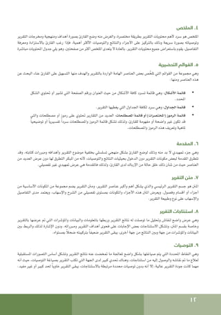 12
‫الملخص‬ .4
‫التقرير‬ ‫ومخرجات‬ ‫ومنهجية‬ ‫أهداف‬ ‫بصورة‬ ‫القارئ‬ ‫وضع‬ ‫منه‬ ‫والغرض‬ ،‫مختصرة‬ ‫بطريقة‬ ‫التقرير‬ ‫محتويات‬ ‫ألهم‬ ‫سرد‬ ‫هو‬ ‫امللخص‬
‫ومعرفة‬ ‫باالستزادة‬ ‫القارئ‬ ‫رغب‬ ‫فإذا‬ ،‫أهمية‬ ‫األكثر‬ ‫والتوصيات‬ ‫والنتائج‬ ‫األجزاء‬ ‫على‬ ‫بالتركيز‬ ‫وذلك‬ ‫سريعة‬ ‫بصورة‬ ‫وتوصياته‬
‫مباشرة‬ ‫احملتويات‬ ‫جدول‬ ‫يلي‬ ‫وهو‬ ،‫صفحتني‬ ‫من‬ ‫أكثر‬ ‫امللخص‬ ‫يتعدى‬ ‫ال‬ ‫بالعادة‬ .‫التقرير‬ ‫محتويات‬ ‫جميع‬ ‫باستعراض‬ ‫يقوم‬ ،‫التفاصيل‬
‫التحضيرية‬ ‫القوائم‬ .5
‫عن‬ ‫البحث‬ ‫عناء‬ ‫القارئ‬ ‫على‬ ‫التسهيل‬ ‫منها‬ ‫والهدف‬ ‫بالتقرير‬ ‫الواردة‬ ‫الهامة‬ ‫العناصر‬ ‫بعض‬ ‫ص‬ ّ‫تلخ‬ ‫التي‬ ‫القوائم‬ ‫من‬ ‫مجموعة‬ ‫وهي‬
:‫ومنها‬ ‫العناصر‬ ‫هذه‬
• 	
‫الشكل‬ ‫حتتوي‬ ‫أو‬ ‫تشير‬ ‫التي‬ ‫الصفحة‬ ‫ورقم‬ ‫العنوان‬ ‫حيث‬ ‫من‬ ‫األشكال‬ ‫كافة‬ ‫تسرد‬ ‫قائمة‬ ‫وهي‬ :‫األشكال‬ ‫قائمة‬
.‫احملدد‬
• 	
.‫التقرير‬ ‫يغطيها‬ ‫التي‬ ‫اجلداول‬ ‫لكافة‬ ‫سرد‬ ‫وهي‬ :‫اجلداول‬ ‫قائمة‬
• 	
‫والتي‬ ‫مصطلحات‬ ‫أو‬ ‫رموز‬ ‫على‬ ‫حتتوي‬ ‫التقارير‬ ‫من‬ ‫العديد‬ :‫املصطلحات‬ ‫قائمة‬ ‫أو‬ )‫(املختصرات‬ ‫الرموز‬ ‫قائمة‬
ً‫ا‬‫توضيحي‬ ‫أو‬ ً‫ا‬‫تفسيري‬ ً‫ا‬‫سرد‬ ‫واملصطلحات‬ ‫الرموز‬ ‫قائمة‬ ‫تشكل‬ ‫ولذلك‬ ،‫للقارئ‬ ‫مفهومة‬ ‫أو‬ ‫واضحة‬ ‫غير‬ ‫تكون‬ ‫قد‬
.‫واملصطلحات‬ ‫الرموز‬ ‫هذه‬ ‫وتعريف‬ ‫ملاهية‬
‫المقدمة‬ .6
‫وقد‬ ،‫كتابته‬ ‫ومبررات‬ ‫وأهدافه‬ ‫التقرير‬ ‫موضوع‬ ‫بخلفية‬ ‫تسلسلي‬ ‫منهجي‬ ‫بشكل‬ ‫القارئ‬ ‫لوضع‬ ‫وذلك‬ ‫منه‬ ‫بد‬ ‫ال‬ ‫متهيدي‬ ‫جزء‬ ‫وهي‬
‫من‬ ‫العديد‬ ‫عرض‬ ‫دون‬ ‫لها‬ ‫التطرق‬ ‫املبكر‬ ‫من‬ ‫ألنه‬ ،‫والتوصيات‬ ‫النتائج‬ ‫بحيثيات‬ ‫الدخول‬ ‫دون‬ ‫التقرير‬ ‫مكونات‬ ‫لبعض‬ ‫املقدمة‬ ‫تتطرق‬
.‫تفصيلي‬ ‫غير‬ ‫متهيدي‬ ‫عرض‬ ‫هي‬ ‫فاملقدمة‬ ‫ولذلك‬ ،‫القارئ‬ ‫لدى‬ ‫اإلرباك‬ ‫من‬ ‫حالة‬ ‫خلق‬ ‫ذلك‬ ‫شأن‬ ‫من‬ ‫حيث‬ ‫العناصر‬
‫التقرير‬ ‫متن‬ .7
‫من‬ ‫األساسية‬ ‫املكونات‬ ‫من‬ ‫مجموعة‬ ‫يضم‬ ‫التقرير‬ ‫ومنت‬ ،‫التقرير‬ ‫عناصر‬ ‫وأكبر‬ ‫أهم‬ ‫يشكل‬ ‫والذي‬ ‫الرئيسي‬ ‫التقرير‬ ‫جسم‬ ‫هو‬ ‫املنت‬
‫التفاصيل‬ ‫مدى‬ ‫ويعتمد‬ ،‫واإلسهاب‬ ‫الشرح‬ ‫من‬ ‫تفصيلي‬ ‫مبستوى‬ ‫واملكونات‬ ‫األجزاء‬ ‫هذه‬ ‫املنت‬ ‫ويعرض‬ .‫وفصول‬ ‫أقسام‬ ‫أو‬ ‫أجزاء‬
.‫التقرير‬ ‫وطبيعة‬ ‫نوع‬ ‫على‬ ‫واإلسهاب‬
‫التقرير‬ ‫استنتاجات‬ .8
‫بالتقرير‬ ‫عرضها‬ ‫مت‬ ‫التي‬ ‫واملؤشرات‬ ‫والبيانات‬ ‫باملعلومات‬ ‫وربطها‬ ‫التقرير‬ ‫نتائج‬ ‫له‬ ‫توصلت‬ ‫ما‬ ‫وحتليل‬ ‫لنقاش‬ ‫واضح‬ ‫عرض‬ ‫وهي‬
‫بني‬ ‫والربط‬ ‫لذلك‬ ‫اإلشارة‬ ‫ودون‬ ،‫ومبرراته‬ ‫التقرير‬ ‫أهداف‬ ‫فحوى‬ ‫على‬ ‫اإلجابات‬ ‫بعض‬ ‫االستنتاجات‬ ‫وتشكل‬ ،‫املنت‬ ‫بقسم‬ ‫وخاصة‬
.‫مبستواه‬ ً‫ال‬‫ضح‬ ‫بتركيبته‬ ً‫ا‬‫ضعيف‬ ‫التقرير‬ ‫يبقى‬ ،‫أخرى‬ ‫جهة‬ ‫من‬ ‫النتائج‬ ‫وبني‬ ‫جهة‬ ‫من‬ ‫واملؤشرات‬ ‫البيانات‬
‫التوصيات‬ .9
‫املستقبلية‬ ‫التصورات‬ ‫أساس‬ ‫وتشكل‬ ‫التقرير‬ ‫نتائج‬ ‫عنه‬ ‫متخضت‬ ‫ما‬ ‫ملعاجلة‬ ‫واضح‬ ‫بشكل‬ ‫صياغتها‬ ‫يتم‬ ‫التي‬ ‫احملددة‬ ‫النقاط‬ ‫وهي‬
‫أنه‬ ‫حيث‬ ،‫التوصيات‬ ‫بصياغة‬ ‫التقرير‬ ‫تكتب‬ ‫التي‬ ‫اجلهة‬ ‫لدى‬ ‫كبير‬ ‫حتدي‬ ‫وهناك‬ ،‫استنتاجات‬ ‫من‬ ‫إليه‬ ‫والوصول‬ ‫نقاشه‬ ‫مت‬ ‫ما‬ ‫لعالج‬
.‫مفيد‬ ‫غير‬ ‫أو‬ ‫كبير‬ ‫حلد‬ ً‫ا‬‫خاوي‬ ‫التقرير‬ ‫يبقى‬ ،‫باالستنتاجات‬ ‫مرتبطة‬ ‫محددة‬ ‫توصيات‬ ‫بدون‬ ‫أنه‬ ‫إال‬ ،‫عالية‬ ‫التقرير‬ ‫جودة‬ ‫كانت‬ ‫مهما‬
 