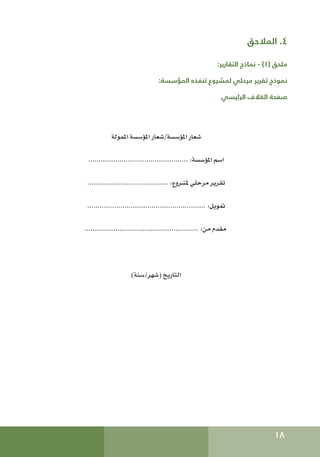 18
‫المالحق‬ .4
:‫التقارير‬ ‫نماذج‬ - )1( ‫ملحق‬
:‫المؤسسة‬ ‫تنفذه‬ ‫لمشروع‬ ‫مرحلي‬ ‫تقرير‬ ‫نموذج‬
‫الرئيسي‬ ‫الغالف‬ ‫صفحة‬
‫املمولة‬ ‫املؤسسة‬ ‫شعار‬/‫املؤسسة‬ ‫شعار‬
................................................ :‫املؤسسة‬ ‫اسم‬
....................................... :‫ملشروع‬ ‫مرحلي‬ ‫تقرير‬
......................................................... :‫متويل‬
....................................................... :‫من‬ ‫مقدم‬
)‫سنة‬/‫(شهر‬ ‫التاريخ‬
 
