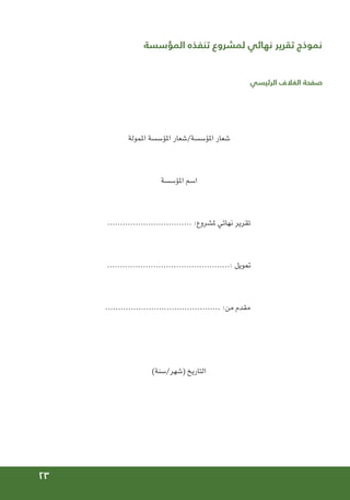 23
‫المؤسسة‬ ‫تنفذه‬ ‫لمشروع‬ ‫نهائي‬ ‫تقرير‬ ‫نموذج‬
	
‫الرئيسي‬ ‫الغالف‬ ‫صفحة‬
‫املمولة‬ ‫املؤسسة‬ ‫شعار‬/‫املؤسسة‬ ‫شعار‬
‫املؤسسة‬ ‫اسم‬
................................. :‫ملشروع‬ ‫نهائي‬ ‫تقرير‬
................................................: ‫متويل‬
............................................. :‫من‬ ‫مقدم‬
)‫سنة‬/‫(شهر‬ ‫التاريخ‬
 