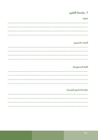 26
‫التقرير‬ ‫مقدمة‬ .6
:‫خلفية‬
.....................................................................................................................
.....................................................................................................................
.....................................................................................................................
......................................................................................................................
:‫المشروع‬ ‫أهداف‬
.....................................................................................................................
.....................................................................................................................
.....................................................................................................................
......................................................................................................................
:‫المستهدفة‬ ‫الفئة‬
.....................................................................................................................
.....................................................................................................................
.....................................................................................................................
......................................................................................................................
:‫الرئيسية‬ ‫المشروع‬ ‫مراحل‬
.....................................................................................................................
.....................................................................................................................
.....................................................................................................................
......................................................................................................................
 