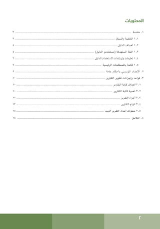 2
‫المحتويات‬
3 .......................................................................................................................... ‫مقدمة‬ .1
3 ......................................................................................................... ‫والسياق‬ ‫اخللفية‬ 1.1
5 ........................................................................................................... ‫الدليل‬ ‫أهداف‬ 1.2
٥ ................................................................................... )‫الدليل‬ ‫(مستخدمو‬ ‫املستهدفة‬ ‫الفئة‬ 1.3
6 ................................................................................... ‫الدليل‬ ‫الستخدام‬ ‫وإرشادات‬ ‫تعليمات‬ 1.4
7 ........................................................................................... ‫الرئيسية‬ ‫باملصطلحات‬ ‫قائمة‬ 1.5
9 .............................................................................................. ‫عامة‬ ‫وأحكام‬ ‫املؤسسي‬ ‫اإلعداد‬ .2
10 ............................................................................................. ‫التقارير‬ ‫تطوير‬ ‫وإجراءات‬ ‫قواعد‬ .3
10 ..................................................................................................... ‫التقارير‬ ‫كتابة‬ ‫أهداف‬ 3.1
10 ..................................................................................................... ‫التقارير‬ ‫كتابة‬ ‫أهمية‬ 3.2
11 ............................................................................................................. ‫التقرير‬ ‫أجزاء‬ 3.3
13 ............................................................................................................. ‫التقارير‬ ‫أنواع‬ 3.4
15 ............................................................................................ ‫اجليد‬ ‫التقرير‬ ‫إعداد‬ ‫خطوات‬ 3.5
18 ....................................................................................................................... ‫املالحق‬ .4
 