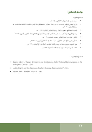 36
:‫المراجع‬ ‫قائمة‬
:‫العربية‬ ‫املراجع‬
• 	
.‫م‬2004 ،»‫التقارير‬ ‫وكتابة‬ ‫«إعداد‬ .‫عمر‬ ،‫أحمد‬
• 	
‫يف‬ ‫الفلسطينية‬ ‫األهلية‬ ‫املنظمات‬ ‫كوادر‬ ‫إلرشاد‬ ‫الناجحة‬ ‫التقارير‬ ‫إعداد‬ ‫«دليل‬ .‫املستدامة‬ ‫للتنمية‬ ‫الوطني‬ ‫املركز‬
.‫م‬2009 ،»‫جنني‬ ‫محافظة‬
• 	
.‫هـ‬ 1431 ،»‫اإلدارية‬ ‫التقارير‬ ‫وكتابة‬ ‫«إعداد‬ ‫البحوث‬ ‫ملنح‬ ‫العامة‬ ‫اإلدارة‬
• 	
.2009،»‫اإلدارية‬ ‫التقارير‬ ‫وإعداد‬ ‫«كتابة‬ ‫اليمن‬-‫واملجموعات‬ ‫احلكومية‬ ‫غير‬ ‫املؤسسات‬ ‫قدرات‬ ‫تطوير‬ ‫برنامج‬
• 	
.‫م‬2009 ،»‫البيانات‬ ‫وعرض‬ ‫التقارير‬ ‫كتابة‬ ‫«فن‬ ‫عالء‬ ،‫العكش‬
• 	
.‫م‬2010 ،»‫بيروت‬-‫العربية‬ ‫الدراسات‬ ‫مؤسسة‬ ،»‫التقارير‬ ‫كتابة‬ ‫«دليل‬ ‫بشير‬ ،‫العالق‬
• 	
.‫م‬2011 ،»‫واملراسالت‬ ‫واملذكرات‬ ‫التقارير‬ ‫وكتابة‬ ‫إعداد‬ ‫«مهارات‬ ‫ممدوح‬ ،‫احلميد‬ ‫عبد‬
• 	
.‫م‬2011 ،»‫اإلداريـة‬ ‫واملراسـالت‬ ‫الـتـقـارير‬ ‫«كتابة‬ ‫رامي‬ ،‫خلف‬
:‫اإلجنليزية‬ ‫املراجع‬
•	 Dobrin, Sidney I., Weisser, Christian R. and Christopher J. Keller.“Technical Communication in the
Twenty-First Century”. 2010.
•	 Locker, Kity O. and Kyo Kaczmarek,Stephen.“Business Communication”.2004.
•	 Fellows, John.“A Decent Proposal”. 2002.
 