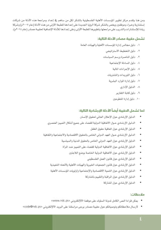 4
‫شركات‬ ‫من‬ ‫األدلة‬ ‫هذه‬ ‫ومراجعة‬ ‫إعداد‬ ‫يف‬ ‫ساهم‬ ‫من‬ ‫لكل‬ ‫بالشكر‬ ‫الفلسطينية‬ ‫األهلية‬ ‫املؤسسات‬ ‫تطوير‬ ‫مركز‬ ‫يتقدم‬ ‫هنا‬ ‫ومن‬
‫وشركة‬ )‫م‬2007 ‫(عام‬ ‫األدلة‬ ‫هذه‬ ‫من‬ ‫األولى‬ ‫للطبعة‬ ‫إعدادها‬ ‫على‬ ‫اجلديدة‬ ‫الرؤيا‬ ‫شركة‬ ‫بالشكر‬ ‫ويخص‬ ‫وموظفني‬ ‫وخبراء‬ ‫إستشارية‬
.)‫م‬2014 ‫(عام‬ ‫مصادر‬ ‫حلقيبة‬ ‫اإلضافية‬ ‫لألدلة‬ ‫إعدادها‬ ‫وعلى‬ ‫األولى‬ ‫للطبعة‬ ‫وتطويرها‬ ‫مراجعتها‬ ‫على‬ ‫والتدريب‬ ‫لإلستشارات‬ ‫ريادة‬
:‫التالية‬ ‫األدلة‬ ‫مصادر‬ ‫حقيبة‬ ‫تشمل‬
1
1 .
‫العامة‬ ‫والهيئات‬ ‫األهلية‬ ‫املؤسسات‬ ‫إدارة‬ ‫مجالس‬ ‫دليل‬
2
2 .
‫االستراتيجي‬ ‫التخطيط‬ ‫دليل‬
3
3 .
‫السياسات‬ ‫ورسم‬ ‫املناصرة‬ ‫دليل‬
4
4 .
‫اإلجتماعية‬ ‫املساءلة‬ ‫دليل‬
5
5 .
‫املالية‬ ‫اإلجراءات‬ ‫دليل‬
6
6 .
‫واملشتريات‬ ‫التوريدات‬ ‫دليل‬
7
7 .
‫البشرية‬ ‫املوارد‬ ‫إدارة‬ ‫دليل‬
8
8 .
‫اإلداري‬ ‫الدليل‬
9
9 .
‫التقارير‬ ‫كتابة‬ ‫دليل‬
10
10
‫املتطوعني‬ ‫إدارة‬ ‫دليل‬
:‫التالية‬ ‫اإلرشادية‬ ‫األدلة‬ ً‫أيضا‬ ‫الحقيبة‬ ‫تشمل‬ ‫كما‬
• 	
‫اإلنسان‬ ‫حلقوق‬ ‫العاملي‬ ‫اإلعالن‬ ‫حول‬ ‫اإلرشادي‬ ‫الدليل‬
• 	
‫العنصري‬ ‫التمييز‬ ‫أشكال‬ ‫جميع‬ ‫على‬ ‫للقضاء‬ ‫الدولية‬ ‫االتفاقية‬ ‫حــول‬ ‫اإلرشـادي‬ ‫الدلـيل‬
• 	
‫الطفل‬ ‫حقوق‬ ‫اتفاقية‬ ‫حول‬ ‫اإلرشادي‬ ‫الدليل‬
• 	
‫والثقافية‬ ‫واالجتماعية‬ ‫االقتصادية‬ ‫باحلقوق‬ ‫اخلاص‬ ‫الدولي‬ ‫العهد‬ ‫حــول‬ ‫اإلرشـادي‬ ‫الدلـيل‬
• 	
‫والسياسية‬ ‫املدنية‬ ‫باحلقوق‬ ‫اخلاص‬ ‫الدولي‬ ‫العهد‬ ‫حول‬ ‫اإلرشادي‬ ‫الدليل‬
• 	
‫املرأة‬ ‫ضد‬ ‫التمييز‬ ‫على‬ ‫للقضاء‬ ‫الدولية‬ ‫االتفاقية‬ ‫حول‬ ‫اإلرشادي‬ ‫الدليل‬
• 	
‫الالجئني‬ ‫بوضع‬ ‫اخلاصة‬ ‫الدولية‬ ‫االتفاقية‬ ‫حول‬ ‫اإلرشادي‬ ‫الدليل‬
• 	
‫الفلسطيني‬ ‫العمل‬ ‫قانون‬ ‫حول‬ ‫اإلرشادي‬ ‫الدليل‬
• 	
‫التنفيذية‬ ‫والئحته‬ ‫األهلية‬ ‫والهيئات‬ ‫اخليرية‬ ‫اجلمعيات‬ ‫قانون‬ ‫حول‬ ‫اإلرشادي‬ ‫الدليل‬
• 	
‫األهلية‬ ‫املؤسسات‬ ‫وأولويات‬ ‫واإلجتماعية‬ ‫االقتصادية‬ ‫التنمية‬ ‫حول‬ ‫اإلرشادي‬ ‫الدليل‬
• 	
‫باملشاركة‬ ‫والتقييم‬ ‫املراقبة‬ ‫حول‬ ‫اإلرشادي‬ ‫الدليل‬
• 	
‫املشاركة‬ ‫حول‬ ‫اإلرشادي‬ ‫الدليل‬
:‫مالحظات‬
• 	
»www.ndc.ps« ‫االإللكتروني‬ ‫موقعنا‬ ‫على‬ ‫السلوك‬ ‫ملدونة‬ ‫الكامل‬ ‫النص‬ ‫قراءة‬ ‫ميكن‬
• 	
»code@ndc.ps« ‫االإللكتروني‬ ‫البريد‬ ‫على‬ ‫مراسلتنا‬ ‫يرجى‬ ‫مصادر‬ ‫حقيبة‬ ‫حول‬ ‫وتوصياتكم‬ ‫مالحظاتكم‬ ‫الرسال‬
 