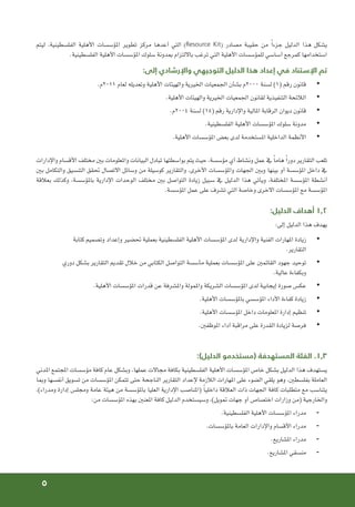 5
‫ليتم‬ ،‫الفلسطينية‬ ‫األهلية‬ ‫املؤسسات‬ ‫تطوير‬ ‫مركز‬ ‫أعدها‬ ‫التي‬ )Resource Kit( ‫مصادر‬ ‫حقيبة‬ ‫من‬ ً‫ا‬‫جزء‬ ‫الدليل‬ ‫هذا‬ ‫يشكل‬
.‫الفلسطينية‬ ‫األهلية‬ ‫املؤسسات‬ ‫سلوك‬ ‫مبدونة‬ ‫بااللتزام‬ ‫ترغب‬ ‫التي‬ ‫األهلية‬ ‫للمؤسسات‬ ‫أساسي‬ ‫كمرجع‬ ‫استخدامها‬
:‫إلى‬ ‫واإلرشادي‬ ‫التوجيهي‬ ‫الدليل‬ ‫هذا‬ ‫إعداد‬ ‫في‬ ‫اإلستناد‬ ‫تم‬
• 	
.‫م‬2011 ‫لعام‬ ‫وتعديله‬ ‫األهلية‬ ‫والهيئات‬ ‫اخليرية‬ ‫اجلمعيات‬ ‫بشأن‬ ‫م‬٢٠٠٠ ‫لسنة‬ )١( ‫رقم‬ ‫قانون‬
• 	
.‫األهلية‬ ‫والهيئات‬ ‫اخليرية‬ ‫اجلمعيات‬ ‫لقانون‬ ‫التنفيذية‬ ‫الالئحة‬
• 	
.‫م‬٢٠٠٤ ‫لسنة‬ )١٥( ‫رقم‬ ‫واإلدارية‬ ‫املالية‬ ‫الرقابة‬ ‫ديوان‬ ‫قانون‬
• 	
.‫الفلسطينية‬ ‫األهلية‬ ‫املؤسسات‬ ‫سلوك‬ ‫مدونة‬
• 	
.‫األهلية‬ ‫املؤسسات‬ ‫بعض‬ ‫لدى‬ ‫املستخدمة‬ ‫الداخلية‬ ‫األنظمة‬
‫واإلدارات‬ ‫األقسام‬ ‫مختلف‬ ‫بني‬ ‫واملعلومات‬ ‫البيانات‬ ‫تبادل‬ ‫بواسطتها‬ ‫يتم‬ ‫حيث‬ ،‫مؤسسة‬ ‫أي‬ ‫ونشاط‬ ‫عمل‬ ‫يف‬ ً‫ا‬‫هام‬ ً‫ا‬‫دور‬ ‫التقارير‬ ‫تلعب‬
‫بني‬ ‫والتكامل‬ ‫التنسيق‬ ‫حتقق‬ ‫االتصال‬ ‫وسائل‬ ‫من‬ ‫كوسيلة‬ ‫والتقارير‬ ،‫األخرى‬ ‫واملؤسسات‬ ‫اجلهات‬ ‫وبني‬ ‫بينها‬ ‫أو‬ ‫املؤسسة‬ ‫داخل‬ ‫يف‬
‫بعالقة‬ ‫وكذلك‬ ،‫باملؤسسة‬ ‫اإلدارية‬ ‫الوحدات‬ ‫مختلف‬ ‫بني‬ ‫التواصل‬ ‫زيادة‬ ‫سبيل‬ ‫يف‬ ‫الدليل‬ ‫هذا‬ ‫ويأتي‬ ،‫املختلفة‬ ‫املؤسسة‬ ‫أنشطة‬
.‫املؤسسة‬ ‫عمل‬ ‫على‬ ‫تشرف‬ ‫التي‬ ‫وخاصة‬ ‫االخرى‬ ‫املؤسسات‬ ‫مع‬ ‫املؤسسة‬
:‫الدليل‬ ‫أهداف‬ 1.2
:‫إلى‬ ‫الدليل‬ ‫هذا‬ ‫يهدف‬
• 	
‫كتابة‬ ‫وتصميم‬ ‫وإعداد‬ ‫حتضير‬ ‫بعملية‬ ‫الفلسطينية‬ ‫األهلية‬ ‫املؤسسات‬ ‫لدى‬ ‫واإلدارية‬ ‫الفنية‬ ‫املهارات‬ ‫زيادة‬
.‫التقارير‬
• 	
‫دوري‬ ‫بشكل‬ ‫التقارير‬ ‫تقدمي‬ ‫خالل‬ ‫من‬ ‫الكتابي‬ ‫التواصل‬ ‫مأسسة‬ ‫بعملية‬ ‫املؤسسات‬ ‫على‬ ‫القائمني‬ ‫جهود‬ ‫توحيد‬
.‫عالية‬ ‫وبكفاءة‬
• 	
.‫األهلية‬ ‫املؤسسات‬ ‫قدرات‬ ‫عن‬ ‫واملشرفة‬ ‫واملمولة‬ ‫الشريكة‬ ‫املؤسسات‬ ‫لدى‬ ‫إيجابية‬ ‫صورة‬ ‫عكس‬
• 	
.‫األهلية‬ ‫باملؤسسات‬ ‫املؤسسي‬ ‫األداء‬ ‫كفاءة‬ ‫زيادة‬
• 	
.‫األهلية‬ ‫املؤسسات‬ ‫داخل‬ ‫املعلومات‬ ‫إدارة‬ ‫تنظيم‬
• 	
.‫املوظفني‬ ‫أداء‬ ‫مراقبة‬ ‫على‬ ‫القدرة‬ ‫لزيادة‬ ‫فرصة‬
:)‫الدليل‬ ‫(مستخدمو‬ ‫المستهدفة‬ ‫الفئة‬ .1.3
‫املدني‬ ‫املجتمع‬ ‫مؤسسات‬ ‫كافة‬ ‫عام‬ ‫وبشكل‬ ،‫عملها‬ ‫مجاالت‬ ‫بكافة‬ ‫الفلسطينية‬ ‫األهلية‬ ‫املؤسسات‬ ‫خاص‬ ‫بشكل‬ ‫الدليل‬ ‫هذا‬ ‫يستهدف‬
‫ومبا‬ ‫أنفسها‬ ‫تسويق‬ ‫من‬ ‫املؤسسات‬ ‫تتمكن‬ ‫حتى‬ ‫الناجحة‬ ‫التقارير‬ ‫إلعداد‬ ‫الالزمة‬ ‫املهارات‬ ‫على‬ ‫الضوء‬ ‫يلقي‬ ‫وهو‬ ،‫بفلسطني‬ ‫العاملة‬
،)‫ومدراء‬ ‫إدارة‬ ‫ومجلس‬ ‫عامة‬ ‫هيئة‬ ‫من‬ ‫باملؤسسة‬ ‫العليا‬ ‫اإلدارية‬ ‫(املناصب‬ ً‫ا‬‫داخلي‬ ‫العالقة‬ ‫ذات‬ ‫اجلهات‬ ‫كافة‬ ‫متطلبات‬ ‫مع‬ ‫يتناسب‬
:‫من‬ ‫املؤسسات‬ ‫بهذه‬ ‫املعنني‬ ‫كافة‬ ‫الدليل‬ ‫وسيستخدم‬ ،)‫متويل‬ ‫جهات‬ ‫أو‬ ‫اختصاص‬ ‫وزارات‬ ‫(من‬ ‫واخلارجية‬
-
-
.‫الفلسطينية‬ ‫األهلية‬ ‫املؤسسات‬ ‫مدراء‬
-
-
.‫باملؤسسات‬ ‫العامة‬ ‫واإلدارات‬ ‫األقسام‬ ‫مدراء‬
-
-
.‫املشاريع‬ ‫مدراء‬
-
-
.‫املشاريع‬ ‫منسقي‬
 