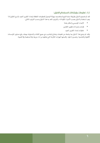 6
:‫الدليل‬ ‫الستخدام‬ ‫وإرشادات‬ ‫تعليمات‬ .1.4
‫لذا‬ ‫الطرق‬ ‫بأسرع‬ ‫اجليد‬ ‫التقرير‬ ‫بإعداد‬ ‫املتعلقة‬ ‫للمعلومات‬ ‫الوصول‬ ‫سهولة‬ ‫ملستخدميه‬ ‫تتيح‬ ‫سلسة‬ ‫بطريقة‬ ‫الدليل‬ ‫تصميم‬ ‫مت‬ ‫لقد‬
:‫التالي‬ ‫الترتيب‬ ‫وحسب‬ ‫الدليل‬ ‫هذا‬ ‫به‬ ‫املعد‬ ‫والترتيب‬ ‫له‬ ‫املكونة‬ ‫األجزاء‬ ‫بحسب‬ ‫الدليل‬ ‫استخدام‬ ‫يجب‬
• 	
‫عامة‬ ‫وأحكام‬ ‫املؤسسي‬ ‫اإلعداد‬
• 	
‫التقارير‬ ‫تطوير‬ ‫وإجراءات‬ ‫قواعد‬
• 	
‫اجليد‬ ‫التقرير‬ ‫إعداد‬ ‫خطوات‬
‫املؤسسات‬ ‫مستوى‬ ‫رفع‬ ‫بهدف‬ ‫واملستويات‬ ‫الفئات‬ ‫جميع‬ ‫مع‬ ‫ليتناسب‬ ‫ومناذج‬ ‫تعليمات‬ ‫من‬ ‫يشمله‬ ‫مبا‬ ‫الدليل‬ ‫هذا‬ ‫وضع‬ ‫مت‬ ‫ولقد‬
.‫التنمية‬ ‫يف‬ ‫املساهمة‬ ‫يف‬ ‫دورها‬ ‫أداء‬ ‫من‬ ‫متكنها‬ ‫التي‬ ‫الالزمة‬ ‫املهارات‬ ‫واكسابها‬ ‫أدائها‬ ‫وحتسني‬ ‫والقاعدية‬ ‫األهلية‬
 