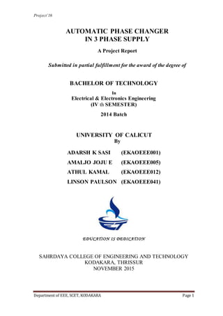Project’16
Department of EEE, SCET, KODAKARA Page 1
AUTOMATIC PHASE CHANGER
IN 3 PHASE SUPPLY
A Project Report
Submitted in partial fulfillment for the award of the degree of
BACHELOR OF TECHNOLOGY
In
Electrical & Electronics Engineering
(IV th SEMESTER)
2014 Batch
UNIVERSITY OF CALICUT
By
ADARSH K SASI (EKAOEEE001)
AMALJO JOJU E (EKAOEEE005)
ATHUL KAMAL (EKAOEEE012)
LINSON PAULSON (EKAOEEE041)
EDUCATION IS DEDICATION
SAHRDAYA COLLEGE OF ENGINEERING AND TECHNOLOGY
KODAKARA, THRISSUR
NOVEMBER 2015
 