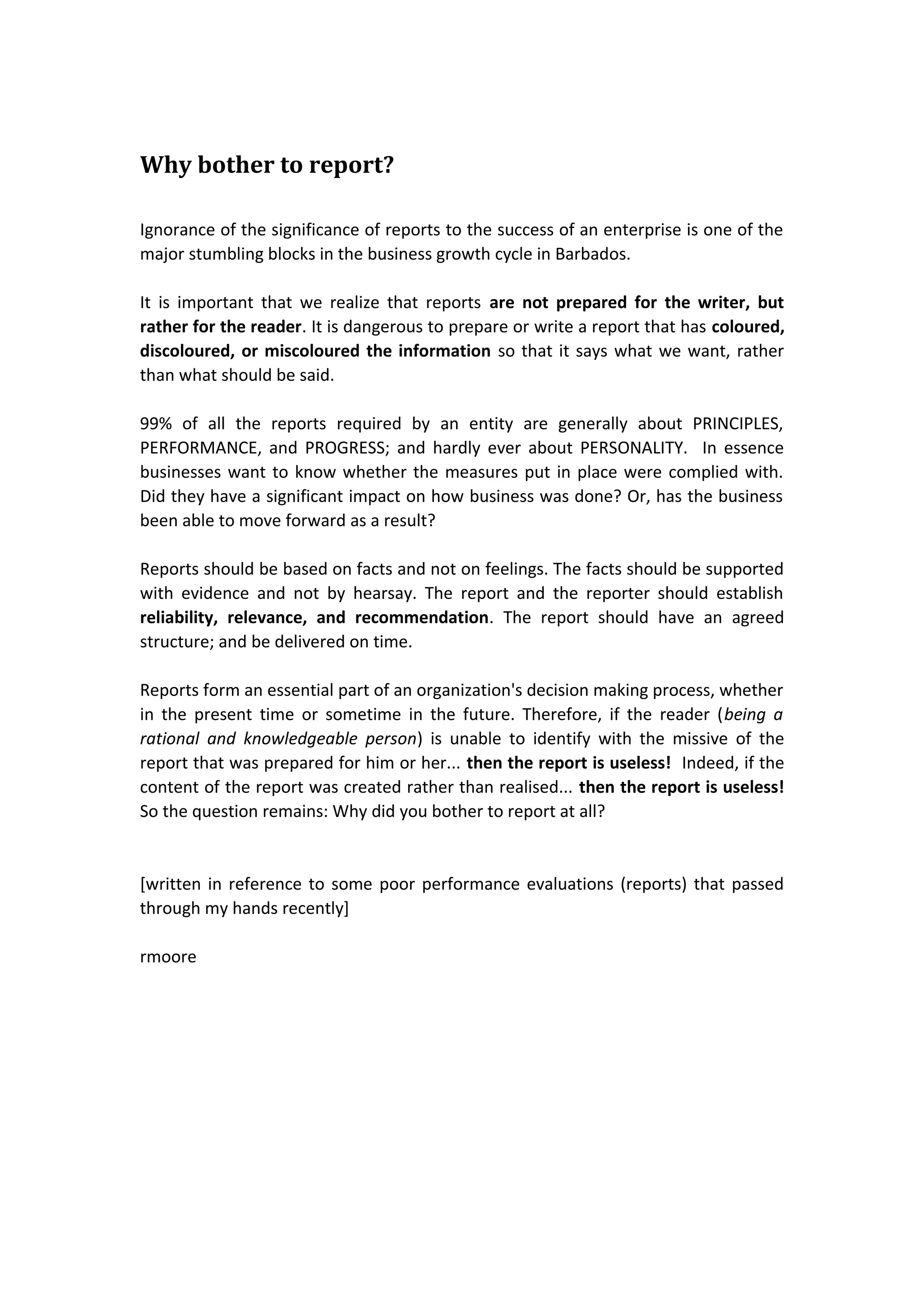 Why bother to report?
Ignorance of the significance of reports to the success of an enterprise is one of the
major stumbling blocks in the business growth cycle in Barbados.
It is important that we realize that reports are not prepared for the writer, but
rather for the reader. It is dangerous to prepare or write a report that has coloured,
discoloured, or miscoloured the information so that it says what we want, rather
than what should be said.
99% of all the reports required by an entity are generally about PRINCIPLES,
PERFORMANCE, and PROGRESS; and hardly ever about PERSONALITY. In essence
businesses want to know whether the measures put in place were complied with.
Did they have a significant impact on how business was done? Or, has the business
been able to move forward as a result?
Reports should be based on facts and not on feelings. The facts should be supported
with evidence and not by hearsay. The report and the reporter should establish
reliability, relevance, and recommendation. The report should have an agreed
structure; and be delivered on time.
Reports form an essential part of an organization's decision making process, whether
in the present time or sometime in the future. Therefore, if the reader (being a
rational and knowledgeable person) is unable to identify with the missive of the
report that was prepared for him or her... then the report is useless! Indeed, if the
content of the report was created rather than realised... then the report is useless!
So the question remains: Why did you bother to report at all?

[written in reference to some poor performance evaluations (reports) that passed
through my hands recently]
rmoore

 