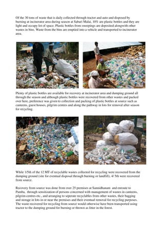 Of the 30 tons of waste that is daily collected through tractor and auto and disposed by 
burning at incinerator area during season at Sabari Malai, 10% are plastic bottles and they are 
light and occupy lot of space. Plastic bottles from sweepings are deposited alongwith other 
wastes in bins. Waste from the bins are emptied into a vehicle and transported to incinerator 
area.
Plenty of plastic bottles are available for recovery at incinerator area and dumping ground all 
through the season and although plastic bottles were recovered from other wastes and packed 
over here, preference was given to collection and packing of plastic bottles at source such as 
canteens, guest houses, pilgrim centres and along the pathway in lots for removal after season 
for recycling.
While 1/5th of the 12 MT of recyclable wastes collected for recycling were recovered from the 
dumping ground (site for eventual disposal through burning or landfill), 4/ 5th were recovered 
from source. 
Recovery from source was done from over 25 premises at Sannidhanam  and enroute to 
Pamba,  through sensitization of persons concerned with management of wastes in canteens, 
pilgrim centres etc., and arranging to seperate recyclables from other wastes, their bagging 
and storage in lots in or near the premises and their eventual removal for recycling purposes. 
The waste recovered for recycling from source would otherwise have been transported using 
tractor to the dumping ground for burning or thrown as litter in the forest.
 