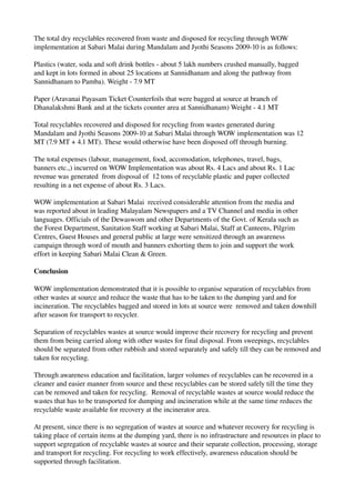 The total dry recyclables recovered from waste and disposed for recycling through WOW 
implementation at Sabari Malai during Mandalam and Jyothi Seasons 2009­10 is as follows:
Plastics (water, soda and soft drink bottles ­ about 5 lakh numbers crushed manually, bagged 
and kept in lots formed in about 25 locations at Sannidhanam and along the pathway from 
Sannidhanam to Pamba). Weight ­ 7.9 MT
Paper (Aravanai Payasam Ticket Counterfoils that were bagged at source at branch of 
Dhanalakshmi Bank and at the tickets counter area at Sannidhanam) Weight ­ 4.1 MT
Total recyclables recovered and disposed for recycling from wastes generated during 
Mandalam and Jyothi Seasons 2009­10 at Sabari Malai through WOW implementation was 12 
MT (7.9 MT + 4.1 MT). These would otherwise have been disposed off through burning.
The total expenses (labour, management, food, accomodation, telephones, travel, bags, 
banners etc.,) incurred on WOW Implementation was about Rs. 4 Lacs and about Rs. 1 Lac 
revenue was generated  from disposal of  12 tons of recyclable plastic and paper collected 
resulting in a net expense of about Rs. 3 Lacs.
WOW implementation at Sabari Malai  received considerable attention from the media and 
was reported about in leading Malayalam Newspapers and a TV Channel and media in other 
languages. Officials of the Dewaswom and other Departments of the Govt. of Kerala such as 
the Forest Department, Sanitation Staff working at Sabari Malai, Staff at Canteens, Pilgrim 
Centres, Guest Houses and general public at large were sensitized through an awareness 
campaign through word of mouth and banners exhorting them to join and support the work 
effort in keeping Sabari Malai Clean & Green.
Conclusion
WOW implementation demonstrated that it is possible to organise separation of recyclables from 
other wastes at source and reduce the waste that has to be taken to the dumping yard and for 
incineration. The recyclables bagged and stored in lots at source were  removed and taken downhill 
after season for transport to recycler.
Separation of recyclables wastes at source would improve their recovery for recycling and prevent 
them from being carried along with other wastes for final disposal. From sweepings, recyclables 
should be separated from other rubbish and stored separately and safely till they can be removed and 
taken for recycling.
Through awareness education and facilitation, larger volumes of recyclables can be recovered in a 
cleaner and easier manner from source and these recyclables can be stored safely till the time they 
can be removed and taken for recycling.  Removal of recyclable wastes at source would reduce the 
wastes that has to be transported for dumping and incineration while at the same time reduces the 
recyclable waste available for recovery at the incinerator area.
At present, since there is no segregation of wastes at source and whatever recovery for recycling is 
taking place of certain items at the dumping yard, there is no infrastructure and resources in place to 
support segregation of recyclable wastes at source and their separate collection, processing, storage 
and transport for recycling. For recycling to work effectively, awareness education should be 
supported through facilitation. 
 