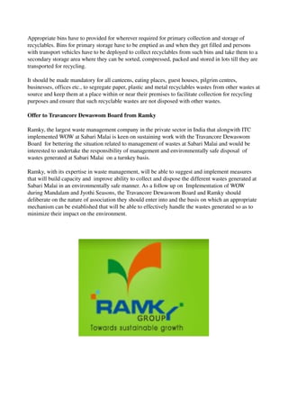 Appropriate bins have to provided for wherever required for primary collection and storage of 
recyclables. Bins for primary storage have to be emptied as and when they get filled and persons 
with transport vehicles have to be deployed to collect recyclables from such bins and take them to a 
secondary storage area where they can be sorted, compressed, packed and stored in lots till they are 
transported for recycling.
It should be made mandatory for all canteens, eating places, guest houses, pilgrim centres, 
businesses, offices etc., to segregate paper, plastic and metal recyclables wastes from other wastes at 
source and keep them at a place within or near their premises to facilitate collection for recycling 
purposes and ensure that such recyclable wastes are not disposed with other wastes.
Offer to Travancore Dewaswom Board from Ramky
Ramky, the largest waste management company in the private sector in India that alongwith ITC 
implemented WOW at Sabari Malai is keen on sustaining work with the Travancore Dewaswom 
Board  for bettering the situation related to management of wastes at Sabari Malai and would be 
interested to undertake the responsibility of management and environmentally safe disposal  of 
wastes generated at Sabari Malai  on a turnkey basis. 
Ramky, with its expertise in waste management, will be able to suggest and implement measures 
that will build capacity and  improve ability to collect and dispose the different wastes generated at 
Sabari Malai in an environmentally safe manner. As a follow up on  Implementation of WOW 
during Mandalam and Jyothi Seasons, the Travancore Dewaswom Board and Ramky should 
deliberate on the nature of association they should enter into and the basis on which an appropriate 
mechanism can be established that will be able to effectively handle the wastes generated so as to 
minimize their impact on the environment. 
 