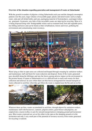 Overview of the situation regarding generation and management of wastes at Sabarimalai
With the growth in number of pilgrims visiting Sabarimalai each year and the changed consumptive 
patterns over the years, large volumes of recyclable paper, plastic and metal wastes such as empty 
water, soda and soft drink bottles and cans, packaging material of food products, used paper tickets 
are  generated. At present, very little of this recyclable wastes are taken up for recycling. Most of it 
is being disposed along with  biodegradable wastes such as remnant food, fruit and vegetable peels, 
tree felling and leaves and can be found as litter in habitations, forests and rivers, polluting the 
environment and contaminating water resources. 
Waste lying as litter in open areas are collected and heaped through sweeping by sanitation workers 
and maintenance staff and burnt for waste reduction and disposal. Some of the wastes generated 
goes downhill along the hillslopes and into the forest causing adverse impact on the environment in 
the pristine beauty of nature at Sabarimalai as it is a difficult task to reach such wastes for their 
collection and removal. In cases where there are bins but no arrangement for onward transport of 
waste collected in such bins when they get filled, the waste is emptied near the bin and set on fire. 
Wherever there are bins, wastes accumulated in such bins, through deposit by sanitation workers, 
maintenance staff with businesses, canteens, pilgrim centres, guest houses and pilgrims, are 
emptied into a tractor trolley or auto for onward transportation to dumping ground and incinerator 
area. Most wastes at present are set on fire either in the open at the dumping ground or in the 
incinerator and only a very small part of the potential of resource recovery from wastes generated 
for recycling is realized. 
 