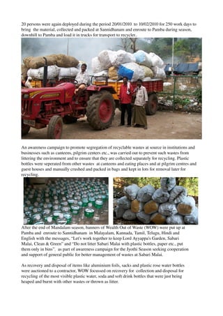 20 persons were again deployed during the period 20/01/2010  to 10/02/2010 for 250 work days to 
bring  the material, collected and packed at Sannidhanam and enroute to Pamba during season, 
downhill to Pamba and load it in trucks for transport to recycler..
An awareness campaign to promote segregation of recyclable wastes at source in institutions and 
businesses such as canteens, pilgrim centers etc., was carried out to prevent such wastes from 
littering the environment and to ensure that they are collected separately for recycling. Plastic 
bottles were seperated from other wastes  at canteens and eating places and at pilgrim centres and 
guest houses and manually crushed and packed in bags and kept in lots for removal later for 
recycling.
After the end of Mandalam season, banners of Wealth Out of Waste (WOW) were put up at 
Pamba and  enroute to Sannidhanam  in Malayalam, Kannada, Tamil, Telugu, Hindi and 
English with the messages, “Let's work together to keep Lord Ayyappa's Garden, Sabari 
Malai, Clean & Green” and “Do not litter Sabari Malai with plastic bottles, paper etc., put 
them only in bins”.  as part of awareness campaign for the Jyothi Season seeking cooperation 
and support of general public for better management of wastes at Sabari Malai.
As recovery and disposal of items like aluminium foils, sacks and plastic rose water bottles 
were auctioned to a contractor, WOW focussed on recovery for  collection and disposal for 
recycling of the most visible plastic water, soda and soft drink bottles that were just being 
heaped and burnt with other wastes or thrown as litter.  
 