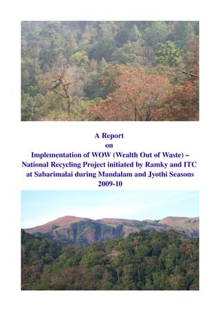 A Report 
on 
Implementation of WOW (Wealth Out of Waste) – 
National Recycling Project initiated by Ramky and ITC 
at Sabarimalai during Mandalam and Jyothi Seasons
2009­10
 