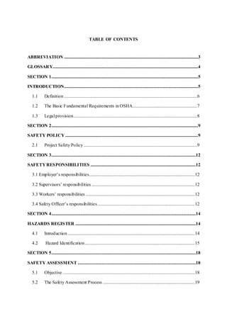 TABLE OF CONTENTS
ABBREVIATION .....................................................................................................................3
GLOSSARY...............................................................................................................................4
SECTION 1................................................................................................................................5
INTRODUCTION.....................................................................................................................5
1.1 Definition ....................................................................................................................6
1.2 The Basic Fundamental Requirements in OSHA........................................................7
1.3 Legal provision............................................................................................................8
SECTION 2................................................................................................................................9
SAFETY POLICY ....................................................................................................................9
2.1 Project Safety Policy...................................................................................................9
SECTION 3..............................................................................................................................12
SAFETY RESPONSIBILITIES ............................................................................................12
3.1 Employer’s responsibilities............................................................................................12
3.2 Supervisors’ responsibilities ..........................................................................................12
3.3 Workers’ responsibilities ...............................................................................................12
3.4 Safety Officer’s responsibilities.....................................................................................12
SECTION 4..............................................................................................................................14
HAZARDS REGISTER .........................................................................................................14
4.1 Introduction...............................................................................................................14
4.2 Hazard Identification................................................................................................15
SECTION 5..............................................................................................................................18
SAFETY ASSESSMENT .......................................................................................................18
5.1 Objective ...................................................................................................................18
5.2 The Safety Assessment Process ................................................................................19
 