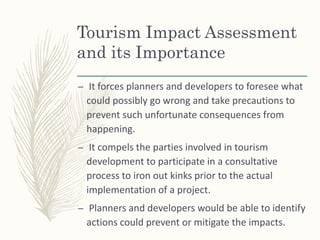 Tourism Impact Assessment
and its Importance
– It forces planners and developers to foresee what
could possibly go wrong and take precautions to
prevent such unfortunate consequences from
happening.
– It compels the parties involved in tourism
development to participate in a consultative
process to iron out kinks prior to the actual
implementation of a project.
– Planners and developers would be able to identify
actions could prevent or mitigate the impacts.
 