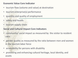 Economic Value Core Indicator
• tourism flow (volume and value) at destination
• tourism enterprise(s) performance
• quantity and quality of employment
• safety and health
• tourism supply chain
Social and Cultural Impact Core Indicators
• community/ social impact as measured by the visitor to resident
ratio
• gender quality as measured by the ratio between men and women
in the tourism labor force
• accessibility for persons with disability
• protecting and enhancing cultural heritage, local identity, and
assets
 