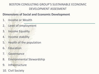 BOSTON CONSULTING GROUP’S SUSTAINABLE ECONOMIC
DEVELOPMENT ASSESMENT
Dimensions of Social and Economic Development
1. Income or Wealth
2. Level of employment
3. Income Equality
4. Income stability
5. Health of the population
6. Education
7. Governance
8. Environmental Stewardship
9. Infrastructure
10. Civil Society
 