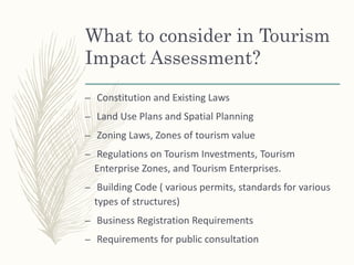 What to consider in Tourism
Impact Assessment?
– Constitution and Existing Laws
– Land Use Plans and Spatial Planning
– Zoning Laws, Zones of tourism value
– Regulations on Tourism Investments, Tourism
Enterprise Zones, and Tourism Enterprises.
– Building Code ( various permits, standards for various
types of structures)
– Business Registration Requirements
– Requirements for public consultation
 
