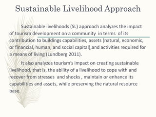 Sustainable Livelihood Approach
Sustainable livelihoods (SL) approach analyzes the impact
of tourism development on a community in terms of its
contribution to buildings capabilities, assets (natural, economic,
or financial, human, and social capital),and activities required for
a means of living (Lundberg 2011).
It also analyzes tourism’s impact on creating sustainable
livelihood, that is, the ability of a livelihood to cope with and
recover from stresses and shocks , maintain or enhance its
capabilities and assets, while preserving the natural resource
base.
 