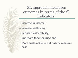 SL approach measures
outcomes in terms of the ff.
Indicators:
– Increase in income;
– Increase well-being;
– Reduced vulnerability;
– Improved food security; and
– More sustainable use of natural resource
base
 