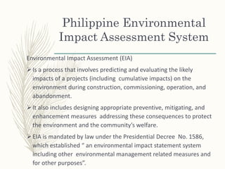 Philippine Environmental
Impact Assessment System
Environmental Impact Assessment (EIA)
Is a process that involves predicting and evaluating the likely
impacts of a projects (including cumulative impacts) on the
environment during construction, commissioning, operation, and
abandonment.
It also includes designing appropriate preventive, mitigating, and
enhancement measures addressing these consequences to protect
the environment and the community’s welfare.
EIA is mandated by law under the Presidential Decree No. 1586,
which established “ an environmental impact statement system
including other environmental management related measures and
for other purposes”.
 