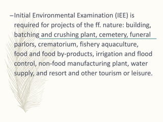 –Initial Environmental Examination (IEE) is
required for projects of the ff. nature: building,
batching and crushing plant, cemetery, funeral
parlors, crematorium, fishery aquaculture,
food and food by-products, irrigation and flood
control, non-food manufacturing plant, water
supply, and resort and other tourism or leisure.
 