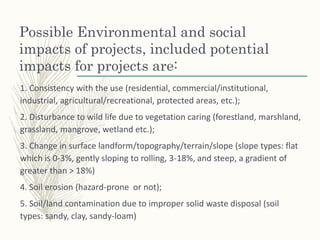 Possible Environmental and social
impacts of projects, included potential
impacts for projects are:
1. Consistency with the use (residential, commercial/institutional,
industrial, agricultural/recreational, protected areas, etc.);
2. Disturbance to wild life due to vegetation caring (forestland, marshland,
grassland, mangrove, wetland etc.);
3. Change in surface landform/topography/terrain/slope (slope types: flat
which is 0-3%, gently sloping to rolling, 3-18%, and steep, a gradient of
greater than > 18%)
4. Soil erosion (hazard-prone or not);
5. Soil/land contamination due to improper solid waste disposal (soil
types: sandy, clay, sandy-loam)
 