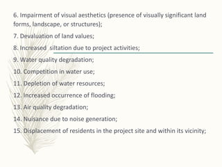 6. Impairment of visual aesthetics (presence of visually significant land
forms, landscape, or structures);
7. Devaluation of land values;
8. Increased siltation due to project activities;
9. Water quality degradation;
10. Competition in water use;
11. Depletion of water resources;
12. Increased occurrence of flooding;
13. Air quality degradation;
14. Nuisance due to noise generation;
15. Displacement of residents in the project site and within its vicinity;
 