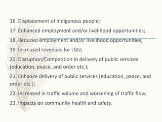16. Displacement of indigenous people;
17. Enhanced employment and/or livelihood opportunities;
18. Reduced employment and/or livelihood opportunities;
19. Increased revenues for LGU;
20. Disruption/Competition in delivery of public services
(education, peace, and order etc.);
21. Enhance delivery of public services (education, peace, and
order etc.);
22. Increased in traffic volume and worsening of traffic flow;
23. Impacts on community health and safety.
 