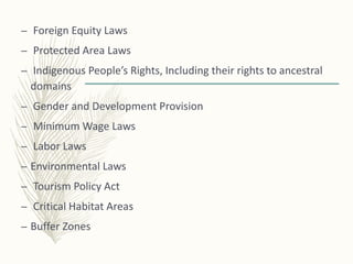 – Foreign Equity Laws
– Protected Area Laws
– Indigenous People’s Rights, Including their rights to ancestral
domains
– Gender and Development Provision
– Minimum Wage Laws
– Labor Laws
– Environmental Laws
– Tourism Policy Act
– Critical Habitat Areas
– Buffer Zones
 