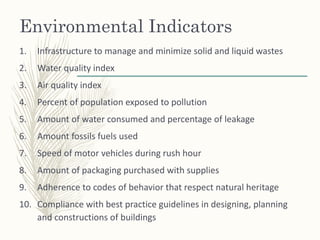 Environmental Indicators
1. Infrastructure to manage and minimize solid and liquid wastes
2. Water quality index
3. Air quality index
4. Percent of population exposed to pollution
5. Amount of water consumed and percentage of leakage
6. Amount fossils fuels used
7. Speed of motor vehicles during rush hour
8. Amount of packaging purchased with supplies
9. Adherence to codes of behavior that respect natural heritage
10. Compliance with best practice guidelines in designing, planning
and constructions of buildings
 