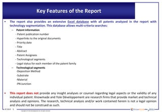 © 2014 5
Copyrights © Yole Développement SA. All rights reserved.
Key Features of the Report
• The report also provides an extensive Excel database with all patents analyzed in the report with
technology segmentation. This database allows multi-criteria searches:
– Patent information
- Patent publication number
- Hyperlinks to the original documents
- Priority date
- Title
- Abstract
- Patent Assignees
- Technological segments
- Legal status for each member of the patent family
– Technological segments
-Deposition Method
-Substrate
-Material
-PN Junction
• This report does not provide any insight analyses or counsel regarding legal aspects or the validity of any
individual patent: Knowmade and Yole Développement are research firms that provide market and technical
analysis and opinions. The research, technical analysis and/or work contained herein is not a legal opinion
and should not be construed as such.
 