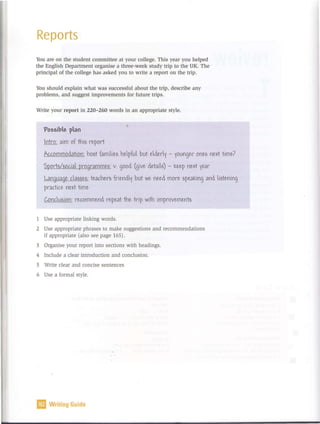 Reports
You are on the student committee at your college. This year you helped
the English Department organise a three-week study trip to the UK. The
principal of the college has asked you to write a report on the trip.
You should explain what was successful about the trip, describe any
problems, and suggest improvements for future trips.
Write your report in 220-260 words in an appropriate style.
'Possibe pan '
lntro: aim of thif> re.port
Aaommocation: hof>t famiie.f> he.pfu but e.ce.ri - iounge.r one.;, ne.~t time.?
'Sport;,/DOc.ia programme.;,: v. good (give. ce.taif>) - ::e.e.p ne.r-t ie.ar
Language. c.aMe.f>: te.ac.he.rf> frie.nci but we. ne.e.c more. ;,pe.a::ing ana i;,te.ning
prac.tic.e. ne.~t time.
C.Onc.uf>ion: re.c.omme.nc re.pe.at the. trip w
ith improve.me.ntf>
1 Use appropriate linking words.
2 Use appropriate phrases to make suggestions and recommendations
if appropriate (also see page 165) .
3 Organise your report into sections with headings.
4 Include a clear introduction and conclusion.
5 Write clear and concise sentences
6 Use a formal style.
11 Writing Guide
 