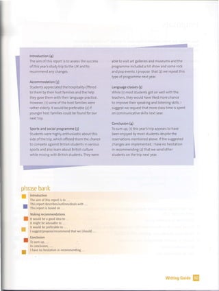 Introduction (4)
The aim of this report is to assess the success
of this year's study trip to the UK and to
recommend any changes.
Accommodation (3)
Students appreciated the hospitality c,ffered
to them by their host families and the help
they gave them with their language practice.
However, (1) some of the host families were
rather elderly. lt would be preferable (2) if
younger host families could be found for our
next trip.
Sports and social programme (3)
Students were highly enthusiastic about this
side of the trip, which offered them the chance
to compete against British students in various
sports and also learn about British culture
while mixing with British students. They were
phrase bank
• Introduction
•
•
•
•
The aim of this report is to .
This report describes/outlines/deals with
This report is based on ...
Making recommendations
lt would be a good idea to
lt might be advisable to .. .
lt would be preferable to .. .
I suggest/propose/recommend that we (shou Id)
Conclusion
To sum up, .
In conclusion, ...
I have no hesitation in recommending ...
able to visit art galleries and museums and the
programme included a hit show and some rock
and pop events. I propose that (2) we repeat this
type of programme next year.
Language classes (3)
While (1) most students got on well with the
teachers, they would have liked more chance
to improve their speaking and listening skills. I
suggest we request that more class time is spent
on communicative skills next year.
Conclusion (4)
To sum up, (1) this year's trip appears to have
been enjoyed by most students despite the
reservations mentioned above. If the suggested
changes are implemented, I have no hesitation
in recommending (2) that we send other
students on the trip next year.
Writing Guide IJ
 